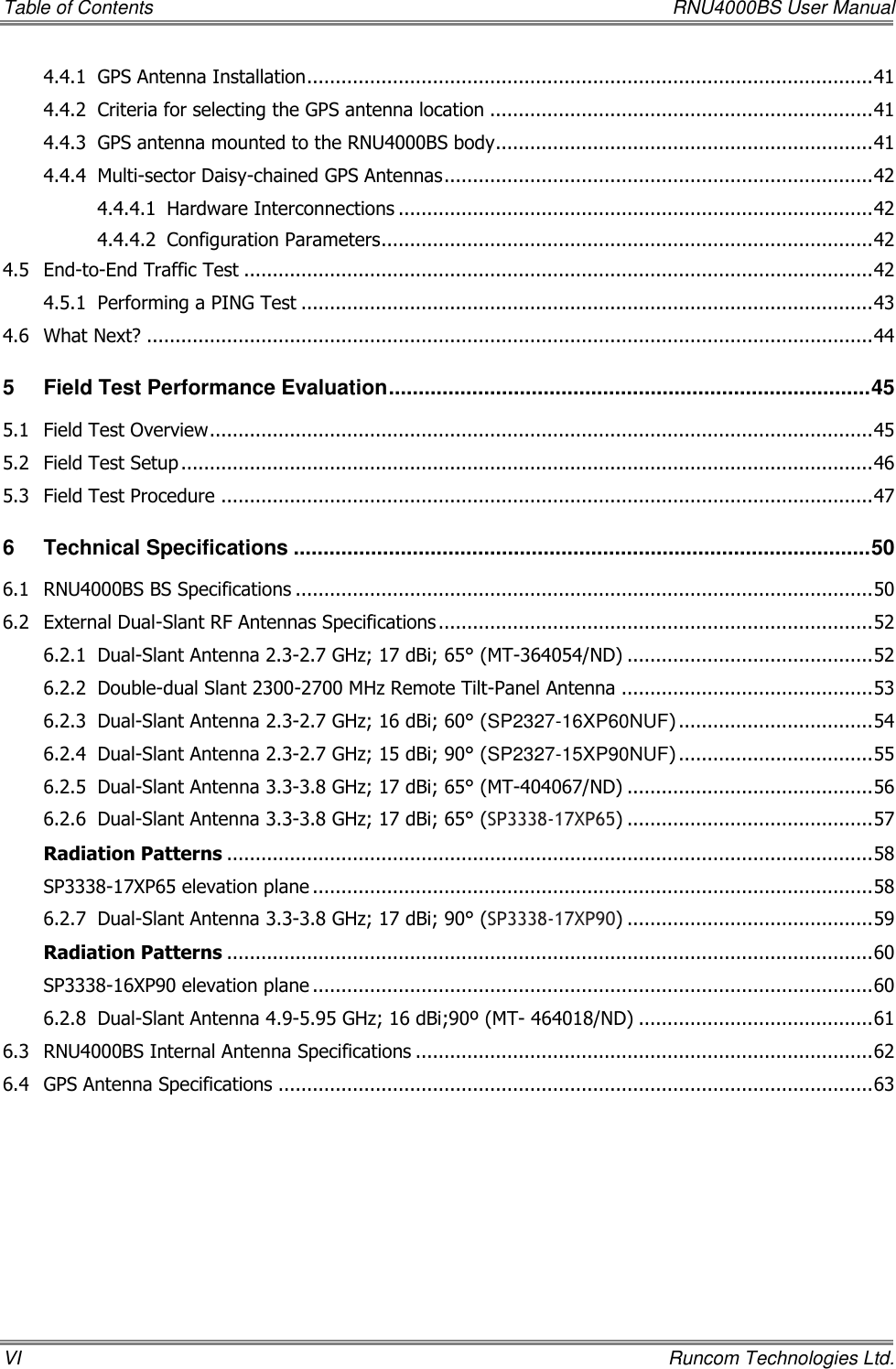 Table of Contents    RNU4000BS User Manual VI    Runcom Technologies Ltd. 4.4.1 GPS Antenna Installation ................................................................................................... 41 4.4.2 Criteria for selecting the GPS antenna location ................................................................... 41 4.4.3 GPS antenna mounted to the RNU4000BS body.................................................................. 41 4.4.4 Multi-sector Daisy-chained GPS Antennas ........................................................................... 42 4.4.4.1 Hardware Interconnections ................................................................................... 42 4.4.4.2 Configuration Parameters ...................................................................................... 42 4.5 End-to-End Traffic Test .............................................................................................................. 42 4.5.1 Performing a PING Test .................................................................................................... 43 4.6 What Next? ............................................................................................................................... 44 5 Field Test Performance Evaluation ................................................................................. 45 5.1 Field Test Overview .................................................................................................................... 45 5.2 Field Test Setup ......................................................................................................................... 46 5.3 Field Test Procedure .................................................................................................................. 47 6 Technical Specifications ................................................................................................. 50 6.1 RNU4000BS BS Specifications ..................................................................................................... 50 6.2 External Dual-Slant RF Antennas Specifications ............................................................................ 52 6.2.1 Dual-Slant Antenna 2.3-2.7 GHz; 17 dBi; 65° (MT-364054/ND) ........................................... 52 6.2.2 Double-dual Slant 2300-2700 MHz Remote Tilt-Panel Antenna ............................................ 53 6.2.3 Dual-Slant Antenna 2.3-2.7 GHz; 16 dBi; 60° (SP2327-16XP60NUF) .................................. 54 6.2.4 Dual-Slant Antenna 2.3-2.7 GHz; 15 dBi; 90° (SP2327-15XP90NUF) .................................. 55 6.2.5 Dual-Slant Antenna 3.3-3.8 GHz; 17 dBi; 65° (MT-404067/ND) ........................................... 56 6.2.6 Dual-Slant Antenna 3.3-3.8 GHz; 17 dBi; 65° (SP3338-17XP65) ........................................... 57 Radiation Patterns ................................................................................................................. 58 SP3338-17XP65 elevation plane .................................................................................................. 58 6.2.7 Dual-Slant Antenna 3.3-3.8 GHz; 17 dBi; 90° (SP3338-17XP90) ........................................... 59 Radiation Patterns ................................................................................................................. 60 SP3338-16XP90 elevation plane .................................................................................................. 60 6.2.8 Dual-Slant Antenna 4.9-5.95 GHz; 16 dBi;90º (MT- 464018/ND) ......................................... 61 6.3 RNU4000BS Internal Antenna Specifications ................................................................................ 62 6.4 GPS Antenna Specifications ........................................................................................................ 63 