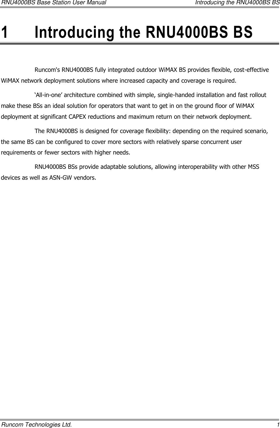 RNU4000BS Base Station User Manual    Introducing the RNU4000BS BS Runcom Technologies Ltd.    1 1  Introducing the RNU4000BS BS  Runcom&apos;s RNU4000BS fully integrated outdoor WiMAX BS provides flexible, cost-effective WiMAX network deployment solutions where increased capacity and coverage is required.  ‘All-in-one’ architecture combined with simple, single-handed installation and fast rollout make these BSs an ideal solution for operators that want to get in on the ground floor of WiMAX deployment at significant CAPEX reductions and maximum return on their network deployment. The RNU4000BS is designed for coverage flexibility: depending on the required scenario, the same BS can be configured to cover more sectors with relatively sparse concurrent user requirements or fewer sectors with higher needs.  RNU4000BS BSs provide adaptable solutions, allowing interoperability with other MSS devices as well as ASN-GW vendors. 