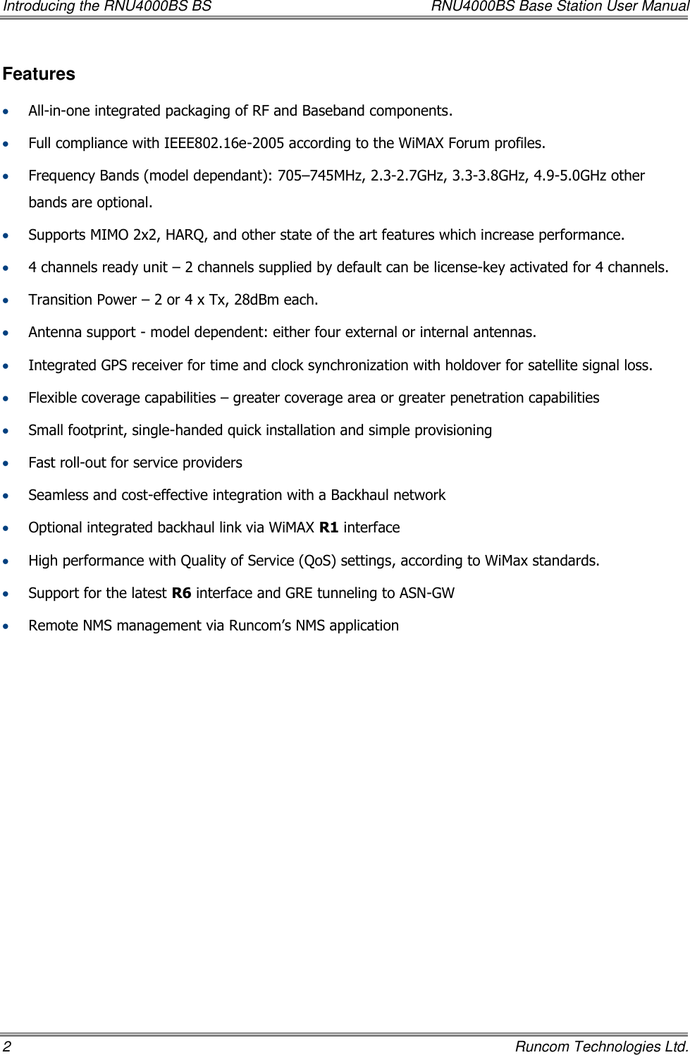 Introducing the RNU4000BS BS  RNU4000BS Base Station User Manual 2    Runcom Technologies Ltd. Features  All-in-one integrated packaging of RF and Baseband components.   Full compliance with IEEE802.16e-2005 according to the WiMAX Forum profiles.  Frequency Bands (model dependant): 705–745MHz, 2.3-2.7GHz, 3.3-3.8GHz, 4.9-5.0GHz other bands are optional.  Supports MIMO 2x2, HARQ, and other state of the art features which increase performance.  4 channels ready unit – 2 channels supplied by default can be license-key activated for 4 channels.  Transition Power – 2 or 4 x Tx, 28dBm each.   Antenna support - model dependent: either four external or internal antennas.  Integrated GPS receiver for time and clock synchronization with holdover for satellite signal loss.  Flexible coverage capabilities – greater coverage area or greater penetration capabilities  Small footprint, single-handed quick installation and simple provisioning  Fast roll-out for service providers  Seamless and cost-effective integration with a Backhaul network  Optional integrated backhaul link via WiMAX R1 interface  High performance with Quality of Service (QoS) settings, according to WiMax standards.  Support for the latest R6 interface and GRE tunneling to ASN-GW  Remote NMS management via Runcom’s NMS application 