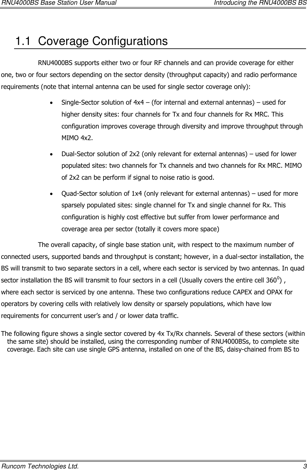 RNU4000BS Base Station User Manual    Introducing the RNU4000BS BS Runcom Technologies Ltd.    3 1.1  Coverage Configurations  RNU4000BS supports either two or four RF channels and can provide coverage for either one, two or four sectors depending on the sector density (throughput capacity) and radio performance requirements (note that internal antenna can be used for single sector coverage only):  Single-Sector solution of 4x4 – (for internal and external antennas) – used for higher density sites: four channels for Tx and four channels for Rx MRC. This configuration improves coverage through diversity and improve throughput through MIMO 4x2.  Dual-Sector solution of 2x2 (only relevant for external antennas) – used for lower populated sites: two channels for Tx channels and two channels for Rx MRC. MIMO of 2x2 can be perform if signal to noise ratio is good.  Quad-Sector solution of 1x4 (only relevant for external antennas) – used for more sparsely populated sites: single channel for Tx and single channel for Rx. This configuration is highly cost effective but suffer from lower performance and coverage area per sector (totally it covers more space) The overall capacity, of single base station unit, with respect to the maximum number of connected users, supported bands and throughput is constant; however, in a dual-sector installation, the BS will transmit to two separate sectors in a cell, where each sector is serviced by two antennas. In quad sector installation the BS will transmit to four sectors in a cell (Usually covers the entire cell 3600) , where each sector is serviced by one antenna. These two configurations reduce CAPEX and OPAX for operators by covering cells with relatively low density or sparsely populations, which have low requirements for concurrent user’s and / or lower data traffic.  The following figure shows a single sector covered by 4x Tx/Rx channels. Several of these sectors (within the same site) should be installed, using the corresponding number of RNU4000BSs, to complete site coverage. Each site can use single GPS antenna, installed on one of the BS, daisy-chained from BS to 