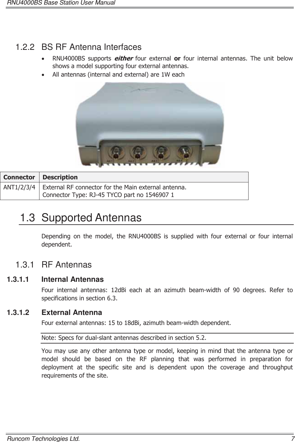 RNU4000BS Base Station User Manual   Runcom Technologies Ltd.    7  1.2.2  BS RF Antenna Interfaces x 518%6 VXSSRUWVHLWKHU IRXU H[WHUQDO RU IRXU LQWHUQDO DQWHQQDV 7KH XQLW EHORZVKRZVDPRGHOVXSSRUWLQJIRXUH[WHUQDODQWHQQDVx $OODQWHQQDVLQWHUQDODQGH[WHUQDODUH:HDFK&amp;RQQHFWRU &apos;HVFULSWLRQ$17 ([WHUQDO5)FRQQHFWRUIRUWKH0DLQH[WHUQDODQWHQQD&amp;RQQHFWRU7\SH5-7&lt;&amp;2SDUWQR1.3 Supported Antennas &apos;HSHQGLQJRQWKHPRGHOWKH518%6LVVXSSOLHGZLWKIRXUH[WHUQDO RU IRXU LQWHUQDOGHSHQGHQW1.3.1 RF Antennas 1.3.1.1 Internal Antennas )RXU LQWHUQDO DQWHQQDV G%L HDFK DW DQ D]LPXWK EHDPZLGWK RI  GHJUHHV 5HIHU WRVSHFLILFDWLRQVLQVHFWLRQ1.3.1.2 External Antenna )RXUH[WHUQDODQWHQQDVWRG%LD]LPXWKEHDPZLGWKGHSHQGHQW1RWH6SHFVIRUGXDOVODQWDQWHQQDVGHVFULEHGLQVHFWLRQ&lt;RXPD\XVH DQ\ RWKHUDQWHQQD W\SHRUPRGHONHHSLQJLQPLQGWKDWWKHDQWHQQDW\SHRUPRGHO VKRXOG EH EDVHG RQ WKH 5) SODQQLQJ WKDW ZDV SHUIRUPHG LQ SUHSDUDWLRQ IRUGHSOR\PHQW DW WKH VSHFLILF VLWH DQG LV GHSHQGHQW XSRQ WKH FRYHUDJH DQG WKURXJKSXWUHTXLUHPHQWVRIWKHVLWH 