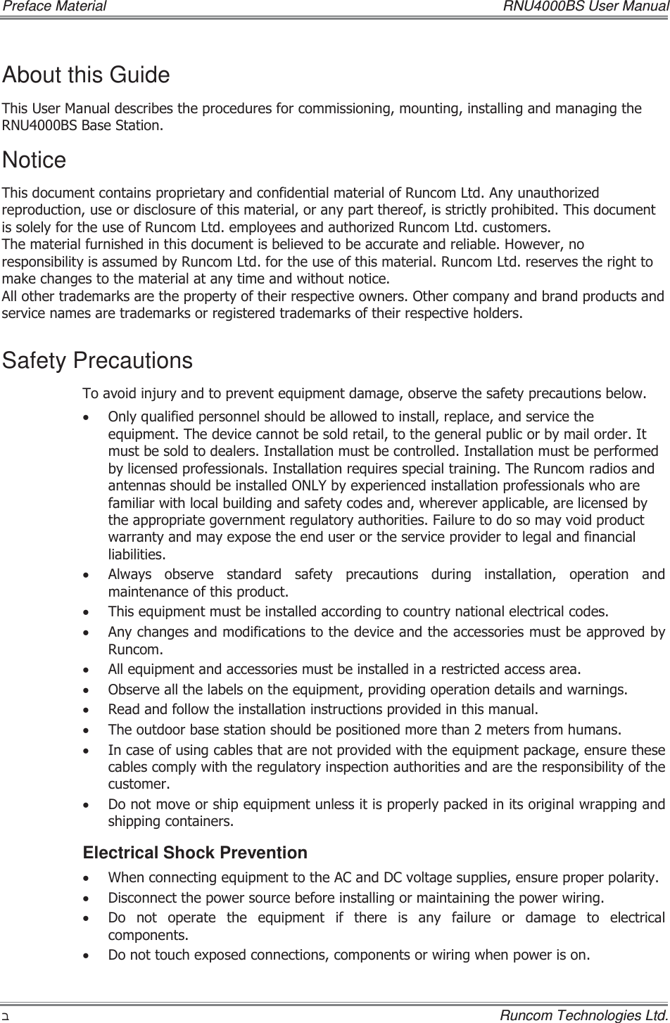 Preface Material    RNU4000BS User Manual ʡ    Runcom Technologies Ltd. About this Guide 7KLV8VHU0DQXDOGHVFULEHVWKHSURFHGXUHVIRUFRPPLVVLRQLQJPRXQWLQJLQVWDOOLQJDQGPDQDJLQJWKH518%6%DVH6WDWLRQNotice 7KLVGRFXPHQWFRQWDLQVSURSULHWDU\DQGFRQILGHQWLDOPDWHULDORI5XQFRP/WG$Q\XQDXWKRUL]HGUHSURGXFWLRQXVHRUGLVFORVXUHRIWKLVPDWHULDORUDQ\SDUWWKHUHRILVVWULFWO\SURKLELWHG7KLVGRFXPHQWLVVROHO\IRUWKHXVHRI5XQFRP/WGHPSOR\HHVDQGDXWKRUL]HG5XQFRP/WGFXVWRPHUV7KHPDWHULDOIXUQLVKHGLQWKLVGRFXPHQWLVEHOLHYHGWREHDFFXUDWHDQGUHOLDEOH+RZHYHUQRUHVSRQVLELOLW\LVDVVXPHGE\5XQFRP/WGIRUWKHXVHRIWKLVPDWHULDO5XQFRP/WGUHVHUYHVWKHULJKWWRPDNHFKDQJHVWRWKHPDWHULDODWDQ\WLPHDQGZLWKRXWQRWLFH$OORWKHUWUDGHPDUNVDUHWKHSURSHUW\RIWKHLUUHVSHFWLYHRZQHUV2WKHUFRPSDQ\DQGEUDQGSURGXFWVDQGVHUYLFHQDPHVDUHWUDGHPDUNVRUUHJLVWHUHGWUDGHPDUNVRIWKHLUUHVSHFWLYHKROGHUVSafety Precautions 7RDYRLGLQMXU\DQGWRSUHYHQWHTXLSPHQWGDPDJHREVHUYHWKHVDIHW\SUHFDXWLRQVEHORZx 2QO\TXDOLILHGSHUVRQQHOVKRXOGEHDOORZHGWRLQVWDOOUHSODFHDQGVHUYLFHWKHHTXLSPHQW7KHGHYLFHFDQQRWEHVROGUHWDLOWRWKHJHQHUDOSXEOLFRUE\PDLORUGHU,WPXVWEHVROGWRGHDOHUV,QVWDOODWLRQPXVWEHFRQWUROOHG,QVWDOODWLRQPXVWEHSHUIRUPHGE\OLFHQVHGSURIHVVLRQDOV,QVWDOODWLRQUHTXLUHVVSHFLDOWUDLQLQJ7KH5XQFRPUDGLRVDQGDQWHQQDVVKRXOGEHLQVWDOOHG21/&lt;E\H[SHULHQFHGLQVWDOODWLRQSURIHVVLRQDOVZKRDUHIDPLOLDUZLWKORFDOEXLOGLQJDQGVDIHW\FRGHVDQGZKHUHYHUDSSOLFDEOHDUHOLFHQVHGE\WKHDSSURSULDWHJRYHUQPHQWUHJXODWRU\DXWKRULWLHV)DLOXUHWRGRVRPD\YRLGSURGXFWZDUUDQW\DQGPD\H[SRVHWKHHQGXVHURUWKHVHUYLFHSURYLGHUWROHJDODQGILQDQFLDOOLDELOLWLHVx $OZD\VREVHUYHVWDQGDUGVDIHW\SUHFDXWLRQVGXULQJLQVWDOODWLRQRSHUDWLRQDQGPDLQWHQDQFHRIWKLVSURGXFWx 7KLVHTXLSPHQWPXVWEHLQVWDOOHGDFFRUGLQJWRFRXQWU\QDWLRQDOHOHFWULFDOFRGHVx $Q\FKDQJHVDQGPRGLILFDWLRQVWRWKHGHYLFHDQGWKHDFFHVVRULHVPXVWEHDSSURYHGE\5XQFRPx $OOHTXLSPHQWDQGDFFHVVRULHVPXVWEHLQVWDOOHGLQDUHVWULFWHGDFFHVVDUHDx 2EVHUYHDOOWKHODEHOVRQWKHHTXLSPHQWSURYLGLQJRSHUDWLRQGHWDLOVDQGZDUQLQJVx 5HDGDQGIROORZWKHLQVWDOODWLRQLQVWUXFWLRQVSURYLGHGLQWKLVPDQXDOx 7KHRXWGRRUEDVHVWDWLRQVKRXOGEHSRVLWLRQHGPRUHWKDQPHWHUVIURPKXPDQVx ,QFDVHRIXVLQJFDEOHVWKDWDUHQRWSURYLGHGZLWKWKHHTXLSPHQWSDFNDJHHQVXUHWKHVHFDEOHVFRPSO\ZLWKWKHUHJXODWRU\LQVSHFWLRQDXWKRULWLHVDQGDUHWKHUHVSRQVLELOLW\RIWKHFXVWRPHUx &apos;RQRWPRYHRUVKLSHTXLSPHQWXQOHVVLWLVSURSHUO\SDFNHGLQLWVRULJLQDOZUDSSLQJDQGVKLSSLQJFRQWDLQHUVElectrical Shock Prevention  x :KHQFRQQHFWLQJHTXLSPHQWWRWKH$&amp;DQG&apos;&amp;YROWDJHVXSSOLHVHQVXUHSURSHUSRODULW\x &apos;LVFRQQHFWWKHSRZHUVRXUFHEHIRUHLQVWDOOLQJRUPDLQWDLQLQJWKHSRZHUZLULQJx &apos;RQRWRSHUDWHWKHHTXLSPHQWLIWKHUHLVDQ\IDLOXUHRUGDPDJHWR HOHFWULFDOFRPSRQHQWVx &apos;RQRWWRXFKH[SRVHGFRQQHFWLRQVFRPSRQHQWVRUZLULQJZKHQSRZHULVRQ