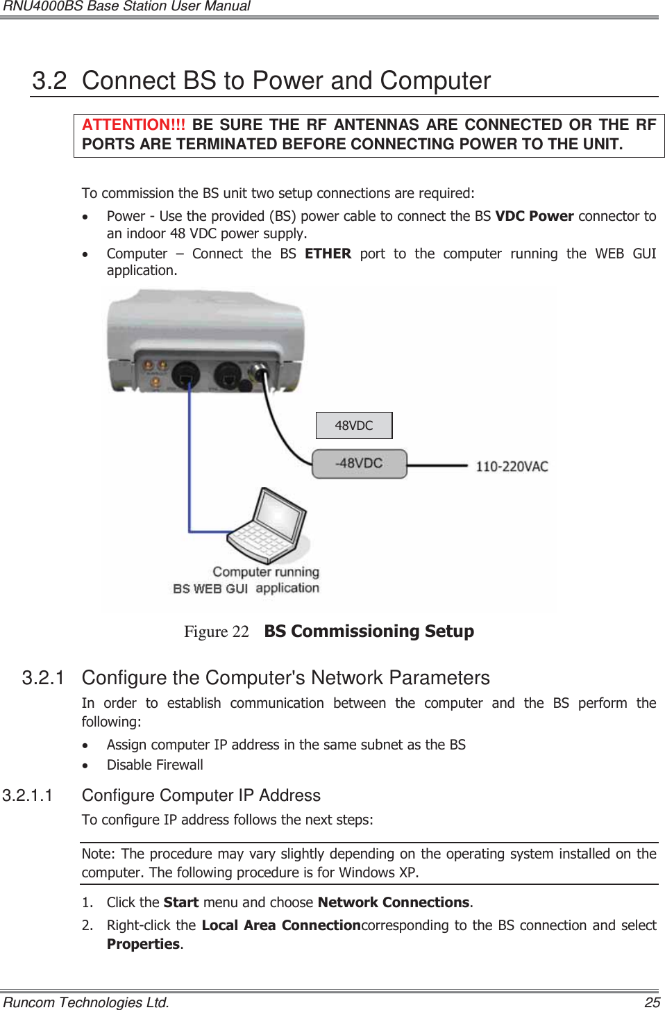 RNU4000BS Base Station User Manual   Runcom Technologies Ltd.    25 3.2  Connect BS to Power and Computer ATTENTION!!!  BE SURE THE RF ANTENNAS ARE CONNECTED OR THE RF PORTS ARE TERMINATED BEFORE CONNECTING POWER TO THE UNIT. 7RFRPPLVVLRQWKH%6XQLWWZRVHWXSFRQQHFWLRQVDUHUHTXLUHGx 3RZHU8VHWKHSURYLGHG%6SRZHUFDEOHWRFRQQHFWWKH%69&apos;&amp;3RZHUFRQQHFWRUWRDQLQGRRU9&apos;&amp;SRZHUVXSSO\x &amp;RPSXWHU ± &amp;RQQHFW WKH %6 (7+(5SRUWWRWKHFRPSXWHUUXQQLQJWKH:(%*8,DSSOLFDWLRQFigure 22 %6&amp;RPPLVVLRQLQJ6HWXS3.2.1  Configure the Computer&apos;s Network Parameters ,QRUGHUWRHVWDEOLVKFRPPXQLFDWLRQEHWZHHQWKHFRPSXWHUDQGWKH %6 SHUIRUP WKHIROORZLQJx $VVLJQFRPSXWHU,3DGGUHVVLQWKHVDPHVXEQHWDVWKH%6x &apos;LVDEOH)LUHZDOO3.2.1.1  Configure Computer IP Address 7RFRQILJXUH,3DGGUHVVIROORZVWKHQH[WVWHSV1RWH7KHSURFHGXUHPD\YDU\VOLJKWO\GHSHQGLQJRQWKHRSHUDWLQJV\VWHPLQVWDOOHGRQWKHFRPSXWHU7KHIROORZLQJSURFHGXUHLVIRU:LQGRZV;3 &amp;OLFNWKH6WDUWPHQXDQGFKRRVH1HWZRUN&amp;RQQHFWLRQV 5LJKWFOLFNWKH/RFDO$UHD&amp;RQQHFWLRQFRUUHVSRQGLQJWRWKH%6FRQQHFWLRQDQGVHOHFW3URSHUWLHV9&apos;&amp;