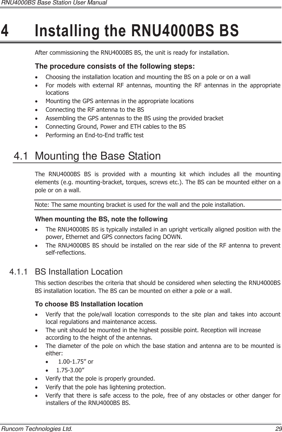 RNU4000BS Base Station User Manual   Runcom Technologies Ltd.    29  ,QVWDOOLQJWKH518%6%6$IWHUFRPPLVVLRQLQJWKH518%6%6WKHXQLWLVUHDG\IRULQVWDOODWLRQThe procedure consists of the following steps: x &amp;KRRVLQJWKHLQVWDOODWLRQORFDWLRQDQGPRXQWLQJWKH%6RQDSROHRURQDZDOOx )RU PRGHOV ZLWK H[WHUQDO 5) DQWHQQDV PRXQWLQJ WKH 5) DQWHQQDV LQWKHDSSURSULDWHORFDWLRQVx 0RXQWLQJWKH*36DQWHQQDVLQWKHDSSURSULDWHORFDWLRQVx &amp;RQQHFWLQJWKH5)DQWHQQDWRWKH%6x $VVHPEOLQJWKH*36DQWHQQDVWRWKH%6XVLQJWKHSURYLGHGEUDFNHWx &amp;RQQHFWLQJ*URXQG3RZHUDQG(7+FDEOHVWRWKH%6x 3HUIRUPLQJDQ(QGWR(QGWUDIILFWHVW4.1  Mounting the Base Station 7KH 518%6 %6 LV SURYLGHG ZLWK D PRXQWLQJ NLW ZKLFK LQFOXGHVDOOWKHPRXQWLQJHOHPHQWVHJPRXQWLQJEUDFNHWWRUTXHVVFUHZVHWF7KH%6FDQEHPRXQWHGHLWKHURQDSROHRURQDZDOO1RWH7KHVDPHPRXQWLQJEUDFNHWLVXVHGIRUWKHZDOODQGWKHSROHLQVWDOODWLRQWhen mounting the BS, note the following x 7KH518%6%6LVW\SLFDOO\LQVWDOOHGLQDQXSULJKWYHUWLFDOO\DOLJQHGSRVLWLRQZLWKWKHSRZHU(WKHUQHWDQG*36FRQQHFWRUVIDFLQJ&apos;2:1x 7KH518%6%6VKRXOGEHLQVWDOOHGRQWKHUHDUVLGHRIWKH5)DQWHQQD WRSUHYHQWVHOIUHIOHFWLRQV4.1.1 BS Installation Location 7KLVVHFWLRQGHVFULEHVWKHFULWHULDWKDWVKRXOGEHFRQVLGHUHGZKHQVHOHFWLQJWKH518%6%6LQVWDOODWLRQORFDWLRQ7KH%6FDQEHPRXQWHGRQHLWKHUDSROHRUDZDOOTo choose BS Installation location x 9HULI\ WKDW WKH SROHZDOO ORFDWLRQ FRUUHVSRQGV WR WKH VLWH SODQDQGWDNHVLQWRDFFRXQWORFDOUHJXODWLRQVDQGPDLQWHQDQFHDFFHVVx 7KHXQLWVKRXOGEHPRXQWHGLQWKHKLJKHVWSRVVLEOHSRLQW5HFHSWLRQZLOOLQFUHDVHDFFRUGLQJWRWKHKHLJKWRIWKHDQWHQQDVx 7KHGLDPHWHURIWKHSROHRQZKLFKWKHEDVHVWDWLRQDQGDQWHQQDDUHWREHPRXQWHGLVHLWKHUx ´RUx ´x 9HULI\WKDWWKHSROHLVSURSHUO\JURXQGHGx 9HULI\WKDWWKHSROHKDVOLJKWHQLQJSURWHFWLRQx 9HULI\WKDWWKHUHLVVDIHDFFHVVWRWKHSROHIUHHRIDQ\REVWDFOHV RU RWKHU GDQJHU IRULQVWDOOHUVRIWKH518%6%6