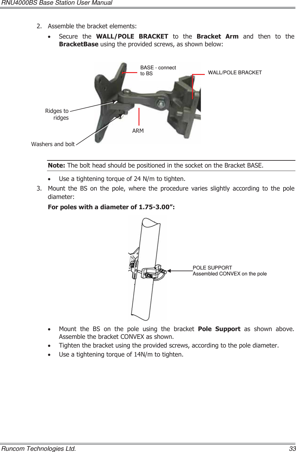 RNU4000BS Base Station User Manual   Runcom Technologies Ltd.    33  $VVHPEOHWKHEUDFNHWHOHPHQWV x 6HFXUH WKH :$//32/( %5$&amp;.(7WRWKH%UDFNHW $UPDQGWKHQWRWKH%UDFNHW%DVHXVLQJWKHSURYLGHGVFUHZVDVVKRZQEHORZ 1RWH7KHEROWKHDGVKRXOGEHSRVLWLRQHGLQWKHVRFNHWRQWKH%UDFNHW%$6(x 8VHDWLJKWHQLQJWRUTXHRI1PWRWLJKWHQ 0RXQWWKH%6RQWKHSROHZKHUHWKHSURFHGXUHYDULHVVOLJKWO\DFFRUGLQJWRWKHSROHGLDPHWHU)RUSROHVZLWKDGLDPHWHURI´x 0RXQW WKH %6 RQ WKH SROH XVLQJ WKH EUDFNHW 3ROH 6XSSRUW DV VKRZQ DERYH$VVHPEOHWKHEUDFNHW&amp;219(;DVVKRZQx 7LJKWHQWKHEUDFNHWXVLQJWKHSURYLGHGVFUHZVDFFRUGLQJWRWKHSROHGLDPHWHUx 8VHDWLJKWHQLQJWRUTXHRI1PWRWLJKWHQWALL/POLE BRACKET  $50BASE - connect to BS  :DVKHUVDQGEROW5LGJHVWRULGJHVPOLE SUPPORT Assembled CONVEX on the pole 