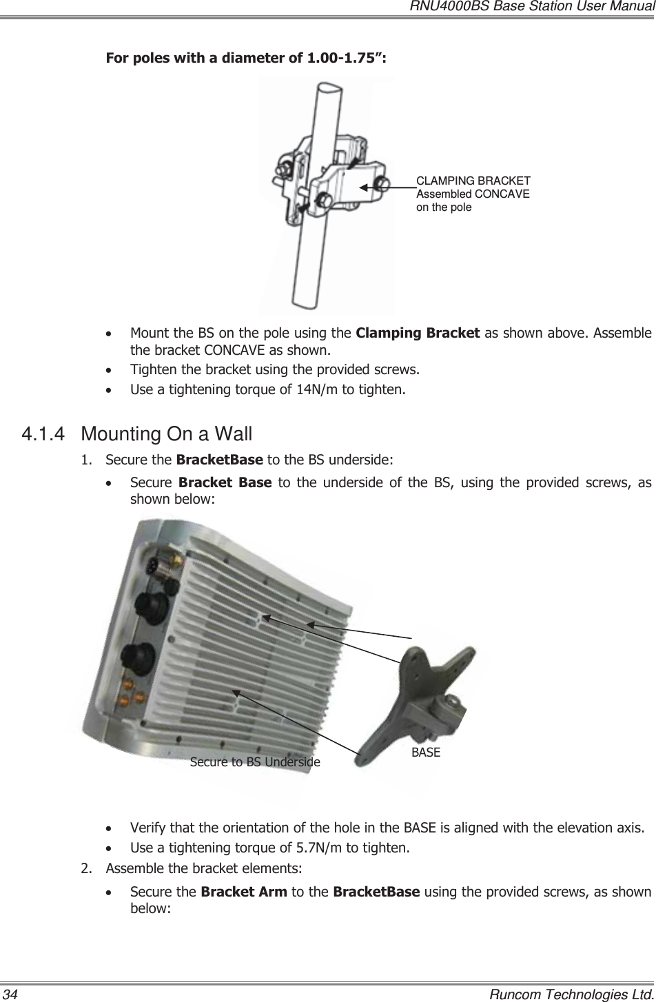   RNU4000BS Base Station User Manual 34    Runcom Technologies Ltd. )RUSROHVZLWKDGLDPHWHURI´x 0RXQWWKH%6RQWKHSROHXVLQJWKH&amp;ODPSLQJ%UDFNHWDVVKRZQDERYH$VVHPEOHWKHEUDFNHW&amp;21&amp;$9(DVVKRZQx 7LJKWHQWKHEUDFNHWXVLQJWKHSURYLGHGVFUHZVx 8VHDWLJKWHQLQJWRUTXHRI1PWRWLJKWHQ4.1.4  Mounting On a Wall  6HFXUHWKH%UDFNHW%DVHWRWKH%6XQGHUVLGHx 6HFXUH %UDFNHW %DVH WR WKH XQGHUVLGH RI WKH %6 XVLQJ WKH SURYLGHG VFUHZV DVVKRZQEHORZx 9HULI\WKDWWKHRULHQWDWLRQRIWKHKROHLQWKH%$6(LVDOLJQHGZLWKWKHHOHYDWLRQD[LVx 8VHDWLJKWHQLQJWRUTXHRI1PWRWLJKWHQ $VVHPEOHWKHEUDFNHWHOHPHQWV x 6HFXUHWKH%UDFNHW$UPWRWKH%UDFNHW%DVHXVLQJWKHSURYLGHGVFUHZVDVVKRZQEHORZCLAMPING BRACKET Assembled CONCAVE  on the pole %$6(6HFXUHWR%68QGHUVLGH