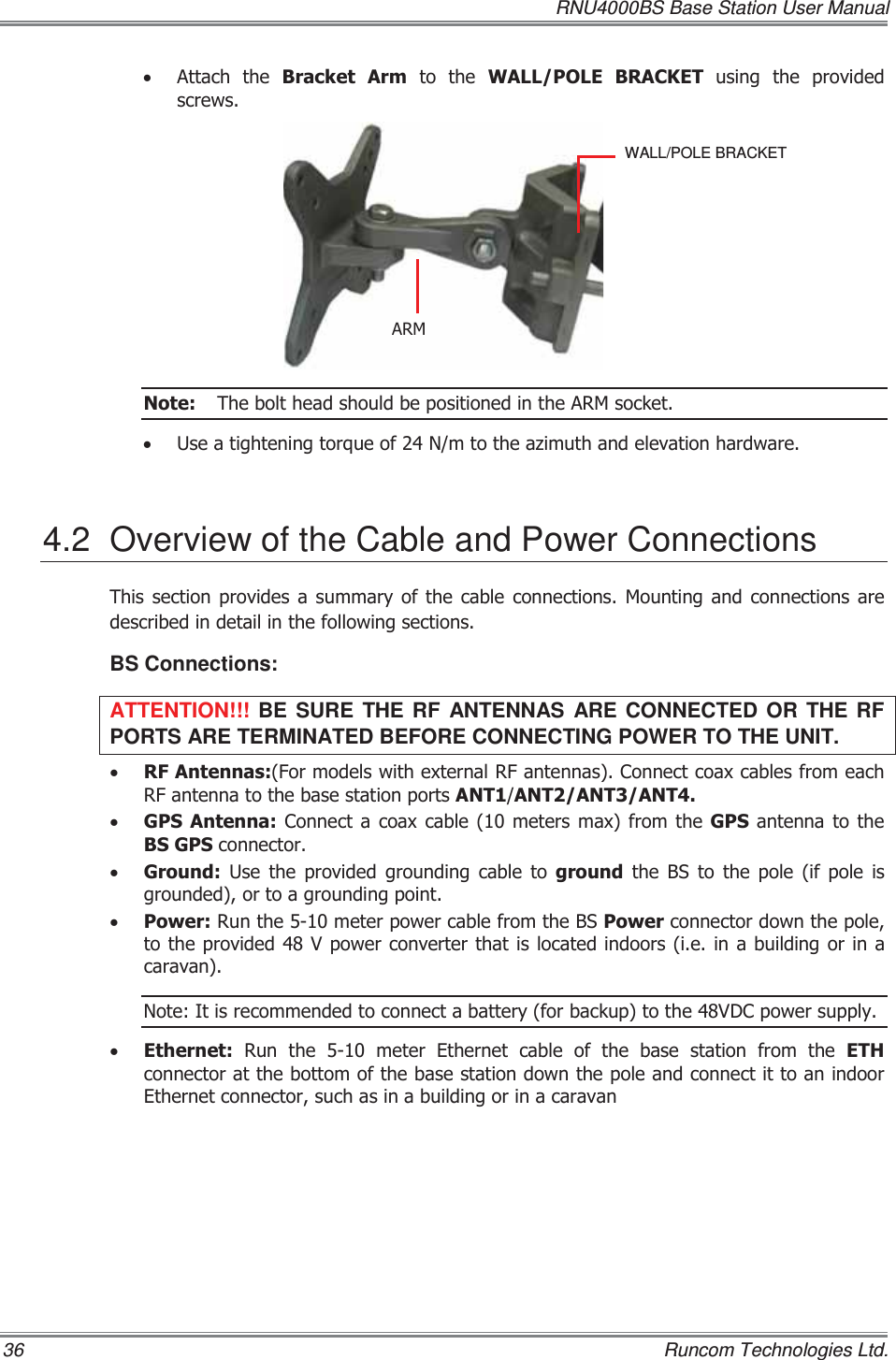   RNU4000BS Base Station User Manual 36    Runcom Technologies Ltd. x $WWDFK WKH %UDFNHW $UPWRWKH:$//32/( %5$&amp;.(7 XVLQJ WKH SURYLGHGVFUHZV1RWH 7KHEROWKHDGVKRXOGEHSRVLWLRQHGLQWKH$50VRFNHWx 8VHDWLJKWHQLQJWRUTXHRI1PWRWKHD]LPXWKDQGHOHYDWLRQKDUGZDUH4.2  Overview of the Cable and Power Connections 7KLVVHFWLRQSURYLGHVDVXPPDU\RIWKHFDEOHFRQQHFWLRQV0RXQWLQJ DQG FRQQHFWLRQV DUHGHVFULEHGLQGHWDLOLQWKHIROORZLQJVHFWLRQVBS Connections: ATTENTION!!!  BE SURE THE RF ANTENNAS ARE CONNECTED OR THE RF PORTS ARE TERMINATED BEFORE CONNECTING POWER TO THE UNIT. x 5)$QWHQQDV)RUPRGHOVZLWKH[WHUQDO5)DQWHQQDV&amp;RQQHFWFRD[FDEOHVIURPHDFK5)DQWHQQDWRWKHEDVHVWDWLRQSRUWV$17$17$17$17x *36$QWHQQD&amp;RQQHFWDFRD[FDEOHPHWHUVPD[IURPWKH*36DQWHQQDWR WKH%6*36FRQQHFWRUx *URXQG 8VH WKH SURYLGHG JURXQGLQJ FDEOH WR JURXQGWKH%6WRWKHSROHLISROHLVJURXQGHGRUWRDJURXQGLQJSRLQWx 3RZHU5XQWKHPHWHUSRZHUFDEOHIURPWKH%63RZHUFRQQHFWRUGRZQWKHSROHWRWKHSURYLGHG9SRZHUFRQYHUWHUWKDWLVORFDWHGLQGRRUVLHLQDEXLOGLQJRU LQDFDUDYDQ1RWH,WLVUHFRPPHQGHGWRFRQQHFWDEDWWHU\IRUEDFNXSWRWKH9&apos;&amp;SRZHUVXSSO\x (WKHUQHW5XQWKHPHWHU(WKHUQHWFDEOHRIWKHEDVHVWDWLRQIURPWKH(7+FRQQHFWRUDWWKHERWWRPRIWKHEDVHVWDWLRQGRZQWKHSROHDQGFRQQHFWLWWRDQLQGRRU(WKHUQHWFRQQHFWRUVXFKDVLQDEXLOGLQJRULQDFDUDYDQWALL/POLE BRACKET $50