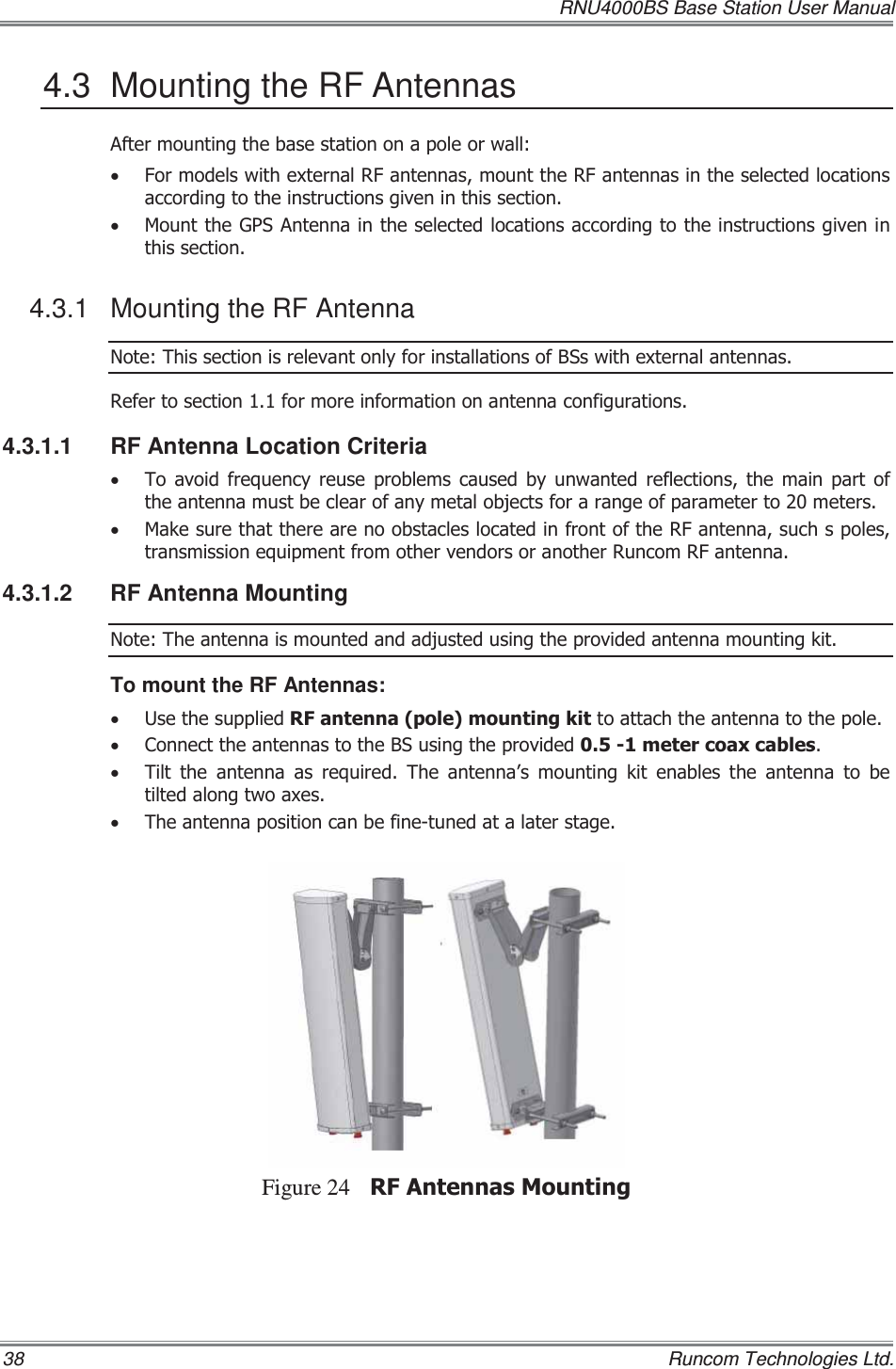   RNU4000BS Base Station User Manual 38    Runcom Technologies Ltd. 4.3  Mounting the RF Antennas $IWHUPRXQWLQJWKHEDVHVWDWLRQRQDSROHRUZDOOx )RUPRGHOVZLWKH[WHUQDO5)DQWHQQDVPRXQWWKH5)DQWHQQDVLQWKHVHOHFWHGORFDWLRQVDFFRUGLQJWRWKHLQVWUXFWLRQVJLYHQLQWKLVVHFWLRQx 0RXQWWKH*36$QWHQQDLQWKHVHOHFWHGORFDWLRQVDFFRUGLQJWRWKHLQVWUXFWLRQVJLYHQLQWKLVVHFWLRQ4.3.1  Mounting the RF Antenna 1RWH7KLVVHFWLRQLVUHOHYDQWRQO\IRULQVWDOODWLRQVRI%6VZLWKH[WHUQDODQWHQQDV5HIHUWRVHFWLRQIRUPRUHLQIRUPDWLRQRQDQWHQQDFRQILJXUDWLRQV4.3.1.1  RF Antenna Location Criteria x 7RDYRLGIUHTXHQF\UHXVHSUREOHPVFDXVHGE\XQZDQWHGUHIOHFWLRQVWKHPDLQSDUWRIWKHDQWHQQDPXVWEHFOHDURIDQ\PHWDOREMHFWVIRUDUDQJHRISDUDPHWHUWRPHWHUVx 0DNHVXUHWKDWWKHUHDUHQRREVWDFOHVORFDWHGLQIURQWRIWKH5)DQWHQQDVXFKVSROHVWUDQVPLVVLRQHTXLSPHQWIURPRWKHUYHQGRUVRUDQRWKHU5XQFRP5)DQWHQQD4.3.1.2 RF Antenna Mounting 1RWH7KHDQWHQQDLVPRXQWHGDQGDGMXVWHGXVLQJWKHSURYLGHGDQWHQQDPRXQWLQJNLWTo mount the RF Antennas: x 8VHWKHVXSSOLHG5)DQWHQQDSROHPRXQWLQJNLWWRDWWDFKWKHDQWHQQDWRWKHSROHx &amp;RQQHFWWKHDQWHQQDVWRWKH%6XVLQJWKHSURYLGHGPHWHUFRD[FDEOHVx 7LOW WKH DQWHQQD DV UHTXLUHG 7KH DQWHQQD¶V PRXQWLQJ NLW HQDEOHV WKH DQWHQQD WR EHWLOWHGDORQJWZRD[HVx 7KHDQWHQQDSRVLWLRQFDQEHILQHWXQHGDWDODWHUVWDJHFigure 24 5)$QWHQQDV0RXQWLQJ