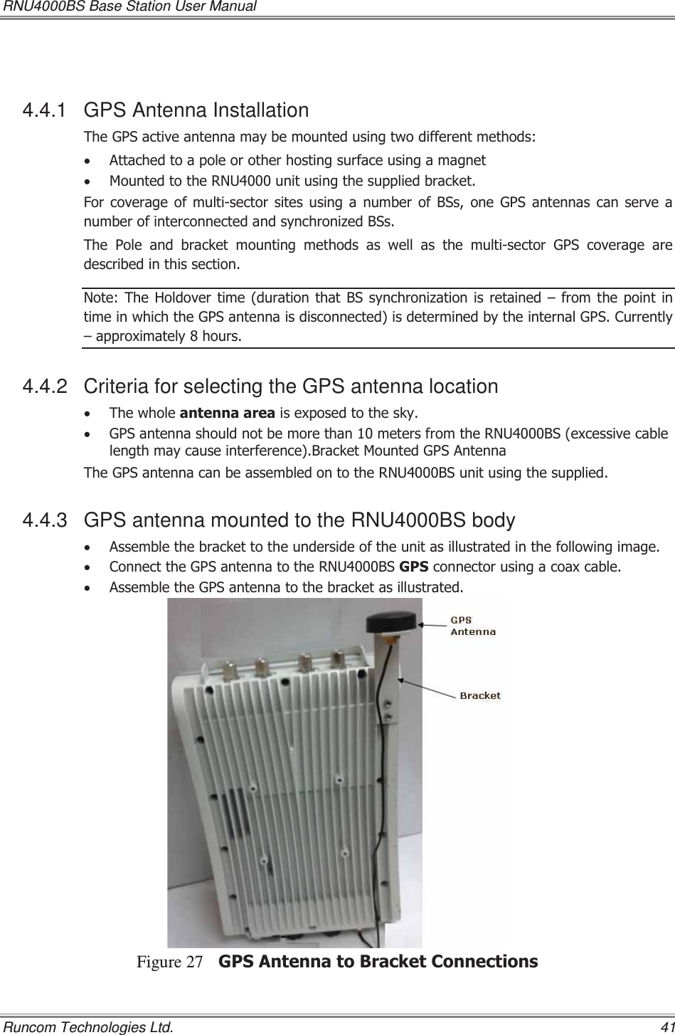 RNU4000BS Base Station User Manual   Runcom Technologies Ltd.    41  4.4.1 GPS Antenna Installation 7KH*36DFWLYHDQWHQQDPD\EHPRXQWHGXVLQJWZRGLIIHUHQWPHWKRGVx $WWDFKHGWRDSROHRURWKHUKRVWLQJVXUIDFHXVLQJDPDJQHWx 0RXQWHGWRWKH518XQLWXVLQJWKHVXSSOLHGEUDFNHW)RUFRYHUDJHRIPXOWLVHFWRUVLWHVXVLQJDQXPEHURI%6VRQH*36 DQWHQQDV FDQ VHUYH DQXPEHURILQWHUFRQQHFWHGDQGV\QFKURQL]HG%6V7KH3ROHDQGEUDFNHWPRXQWLQJPHWKRGVDVZHOODVWKHPXOWLVHFWRU*36FRYHUDJHDUHGHVFULEHGLQWKLVVHFWLRQ1RWH 7KH +ROGRYHU WLPH GXUDWLRQ WKDW %6 V\QFKURQL]DWLRQ LV UHWDLQHG±IURP WKHSRLQWLQWLPHLQZKLFKWKH*36DQWHQQDLVGLVFRQQHFWHGLVGHWHUPLQHGE\WKHLQWHUQDO*36&amp;XUUHQWO\±DSSUR[LPDWHO\KRXUV4.4.2  Criteria for selecting the GPS antenna location x 7KHZKROHDQWHQQDDUHDLVH[SRVHGWRWKHVN\x *36DQWHQQDVKRXOGQRWEHPRUHWKDQPHWHUVIURPWKH518%6H[FHVVLYHFDEOHOHQJWKPD\FDXVHLQWHUIHUHQFH%UDFNHW0RXQWHG*36$QWHQQD7KH*36DQWHQQDFDQEHDVVHPEOHGRQWRWKH518%6XQLWXVLQJWKHVXSSOLHG4.4.3  GPS antenna mounted to the RNU4000BS body x $VVHPEOHWKHEUDFNHWWRWKHXQGHUVLGHRIWKHXQLWDVLOOXVWUDWHGLQWKHIROORZLQJLPDJHx &amp;RQQHFWWKH*36DQWHQQDWRWKH518%6*36FRQQHFWRUXVLQJDFRD[FDEOHx $VVHPEOHWKH*36DQWHQQDWRWKHEUDFNHWDVLOOXVWUDWHGFigure 27 *36$QWHQQDWR%UDFNHW&amp;RQQHFWLRQV