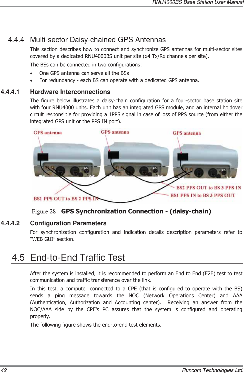   RNU4000BS Base Station User Manual 42    Runcom Technologies Ltd.  4.4.4 Multi-sector Daisy-chained GPS Antennas 7KLVVHFWLRQGHVFULEHVKRZWRFRQQHFWDQGV\QFKURQL]H*36DQWHQQDVIRUPXOWLVHFWRUVLWHVFRYHUHGE\DGHGLFDWHG518%6XQLWSHUVLWH[7[5[FKDQQHOVSHUVLWH7KH%6VFDQEHFRQQHFWHGLQWZRFRQILJXUDWLRQVx 2QH*36DQWHQQDFDQVHUYHDOOWKH%6Vx )RUUHGXQGDQF\HDFK%6FDQRSHUDWHZLWKDGHGLFDWHG*36DQWHQQD4.4.4.1 Hardware Interconnections 7KHILJXUHEHORZLOOXVWUDWHVDGDLV\FKDLQFRQILJXUDWLRQIRUDIRXUVHFWRU EDVH VWDWLRQ VLWHZLWKIRXU518XQLWV(DFKXQLWKDVDQLQWHJUDWHG*36PRGXOHDQGDQLQWHUQDOKROGRYHUFLUFXLWUHVSRQVLEOHIRUSURYLGLQJD336VLJQDOLQFDVHRIORVVRI336VRXUFHIURPHLWKHUWKHLQWHJUDWHG*36XQLWRUWKH336,1SRUWFigure 28 *366\QFKURQL]DWLRQ&amp;RQQHFWLRQGDLV\FKDLQ4.4.4.2 Configuration Parameters )RU V\QFKURQL]DWLRQ FRQILJXUDWLRQ DQG LQGLFDWLRQ GHWDLOV GHVFULSWLRQ SDUDPHWHUV UHIHU WR³:(%*8,´VHFWLRQ4.5  End-to-End Traffic Test $IWHUWKHV\VWHPLVLQVWDOOHGLWLVUHFRPPHQGHGWRSHUIRUPDQ(QGWR(QG((WHVWWRWHVWFRPPXQLFDWLRQDQGWUDIILFWUDQVIHUHQFHRYHUWKHOLQN,Q WKLV WHVW D FRPSXWHU FRQQHFWHG WR D &amp;3( WKDW LV FRQILJXUHGWRRSHUDWHZLWKWKH%6VHQGVDSLQJPHVVDJHWRZDUGVWKH12&amp;1HWZRUN2SHUDWLRQV&amp;HQWHU DQG $$$$XWKHQWLFDWLRQ $XWKRUL]DWLRQ DQG $FFRXQWLQJ FHQWHU  5HFHLYLQJ DQ DQVZHU IURP WKH12&amp;$$$VLGHE\WKH&amp;3(V3&amp;DVVXUHVWKDWWKHV\VWHPLVFRQILJXUHG DQG RSHUDWLQJSURSHUO\7KHIROORZLQJILJXUHVKRZVWKHHQGWRHQGWHVWHOHPHQWV