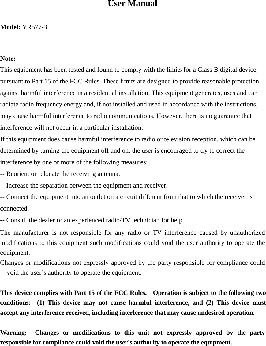 User Manual Model: YR577-3  Note: This equipment has been tested and found to comply with the limits for a Class B digital device, pursuant to Part 15 of the FCC Rules. These limits are designed to provide reasonable protection against harmful interference in a residential installation. This equipment generates, uses and can radiate radio frequency energy and, if not installed and used in accordance with the instructions, may cause harmful interference to radio communications. However, there is no guarantee that interference will not occur in a particular installation. If this equipment does cause harmful interference to radio or television reception, which can be determined by turning the equipment off and on, the user is encouraged to try to correct the interference by one or more of the following measures: -- Reorient or relocate the receiving antenna. -- Increase the separation between the equipment and receiver. -- Connect the equipment into an outlet on a circuit different from that to which the receiver is connected. -- Consult the dealer or an experienced radio/TV technician for help. The manufacturer is not responsible for any radio or TV interference caused by unauthorized modifications to this equipment such modifications could void the user authority to operate the equipment. Changes or modifications not expressly approved by the party responsible for compliance could void the user&rsquo;s authority to operate the equipment.  This device complies with Part 15 of the FCC Rules.    Operation is subject to the following two conditions:  (1) This device may not cause harmful interference, and (2) This device must accept any interference received, including interference that may cause undesired operation.  Warning:  Changes or modifications to this unit not expressly approved by the party responsible for compliance could void the user's authority to operate the equipment.  