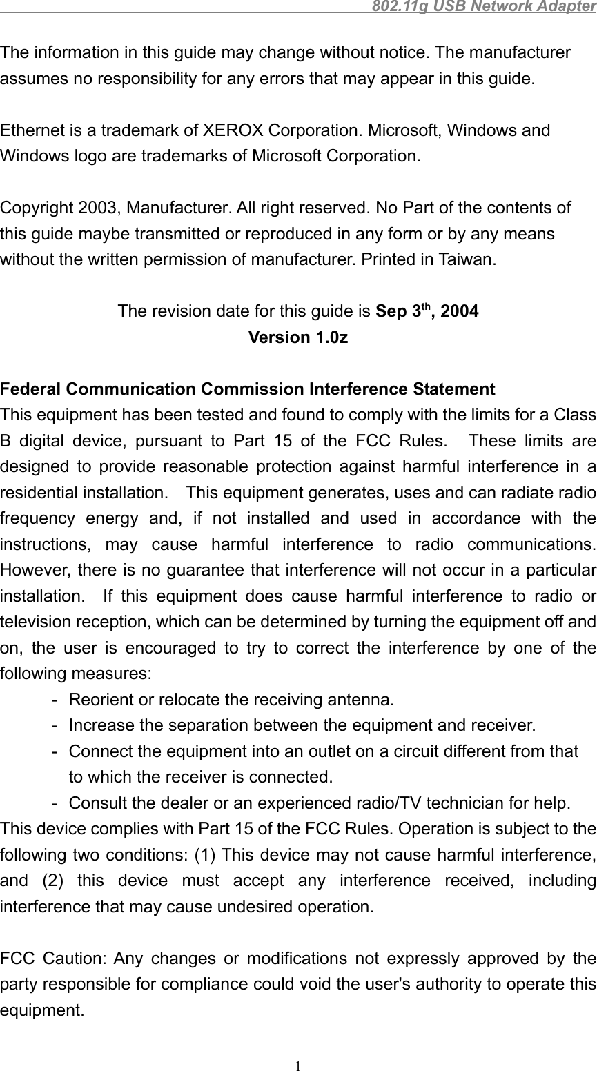                                               802.11g USB Network Adapter1The information in this guide may change without notice. The manufacturerassumes no responsibility for any errors that may appear in this guide.Ethernet is a trademark of XEROX Corporation. Microsoft, Windows andWindows logo are trademarks of Microsoft Corporation.Copyright 2003, Manufacturer. All right reserved. No Part of the contents ofthis guide maybe transmitted or reproduced in any form or by any meanswithout the written permission of manufacturer. Printed in Taiwan.The revision date for this guide is Sep 3th, 2004Version 1.0z Federal Communication Commission Interference Statement This equipment has been tested and found to comply with the limits for a ClassB digital device, pursuant to Part 15 of the FCC Rules.   These limits aredesigned to provide reasonable protection against harmful interference in aresidential installation.    This equipment generates, uses and can radiate radiofrequency energy and, if not installed and used in accordance with theinstructions, may cause harmful interference to radio communications.However, there is no guarantee that interference will not occur in a particularinstallation.  If this equipment does cause harmful interference to radio ortelevision reception, which can be determined by turning the equipment off andon, the user is encouraged to try to correct the interference by one of thefollowing measures: - Reorient or relocate the receiving antenna. - Increase the separation between the equipment and receiver. - Connect the equipment into an outlet on a circuit different from that to which the receiver is connected. - Consult the dealer or an experienced radio/TV technician for help. This device complies with Part 15 of the FCC Rules. Operation is subject to thefollowing two conditions: (1) This device may not cause harmful interference,and (2) this device must accept any interference received, includinginterference that may cause undesired operation.  FCC Caution: Any changes or modifications not expressly approved by theparty responsible for compliance could void the user&apos;s authority to operate thisequipment.