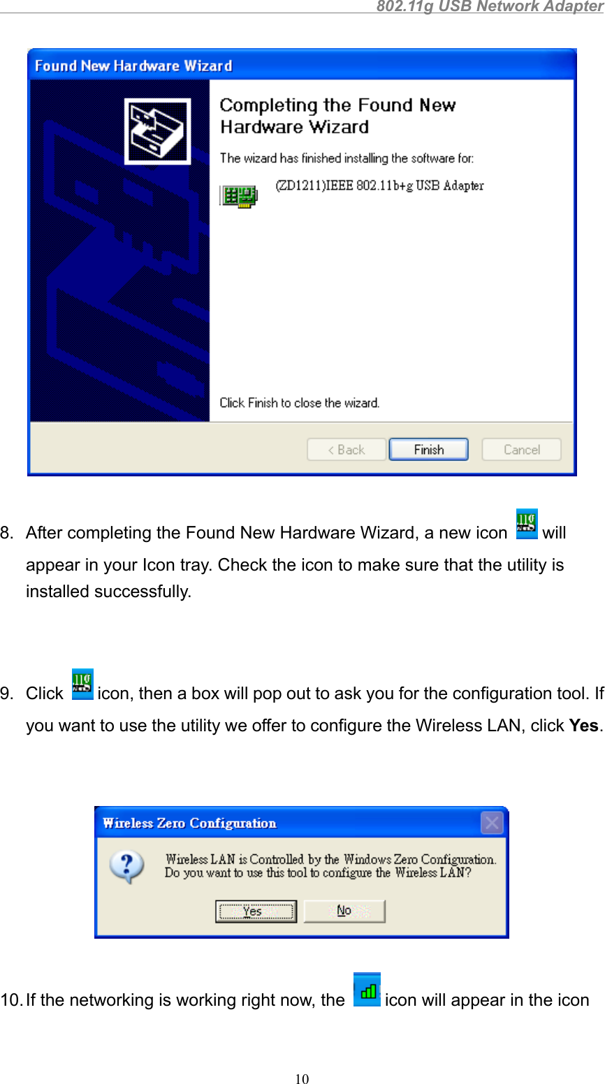                                                802.11g USB Network Adapter108.  After completing the Found New Hardware Wizard, a new icon   willappear in your Icon tray. Check the icon to make sure that the utility isinstalled successfully.9. Click   icon, then a box will pop out to ask you for the configuration tool. Ifyou want to use the utility we offer to configure the Wireless LAN, click Yes.10. If the networking is working right now, the   icon will appear in the icon