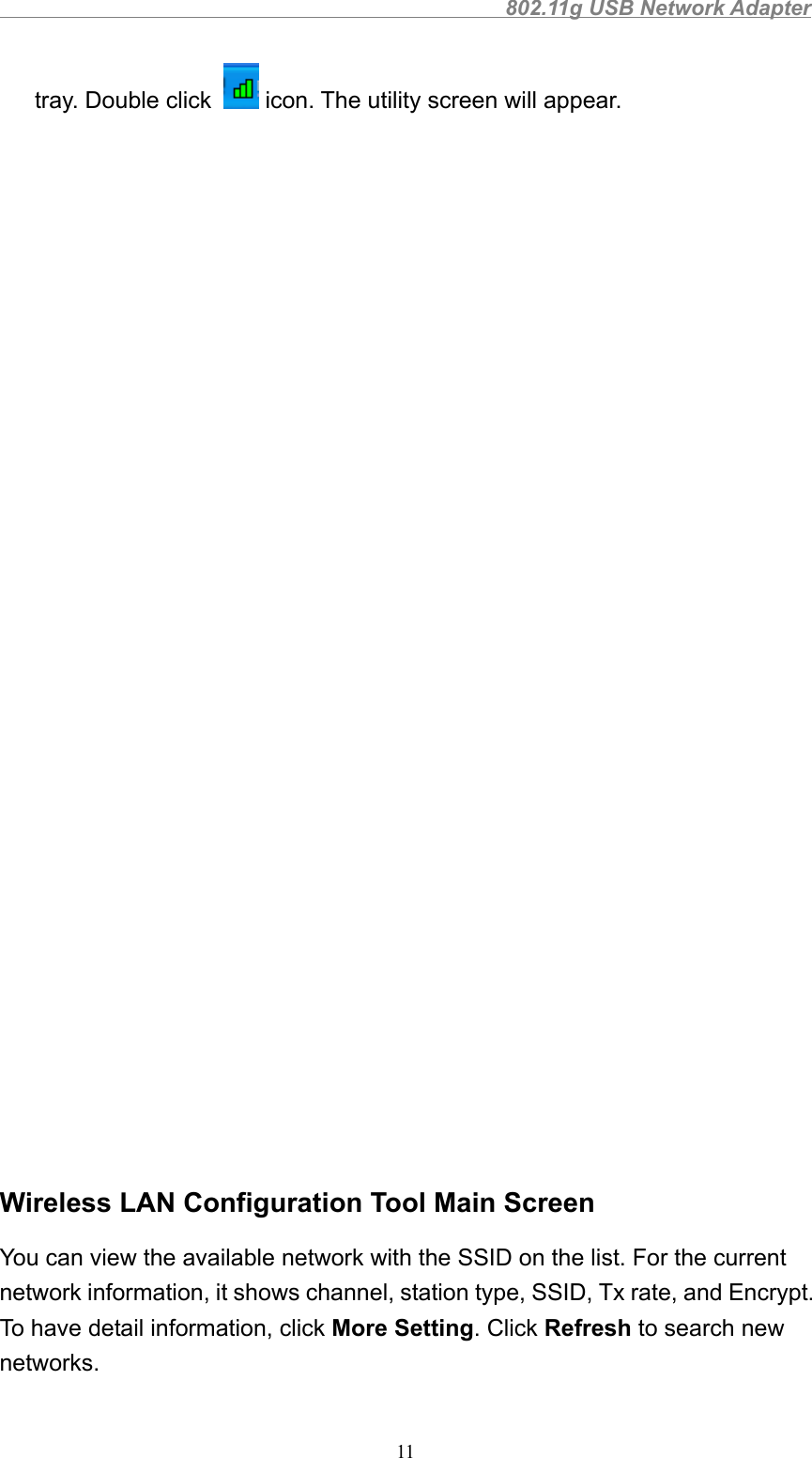                                                802.11g USB Network Adapter11tray. Double click   icon. The utility screen will appear.Wireless LAN Configuration Tool Main ScreenYou can view the available network with the SSID on the list. For the currentnetwork information, it shows channel, station type, SSID, Tx rate, and Encrypt.To have detail information, click More Setting. Click Refresh to search newnetworks.
