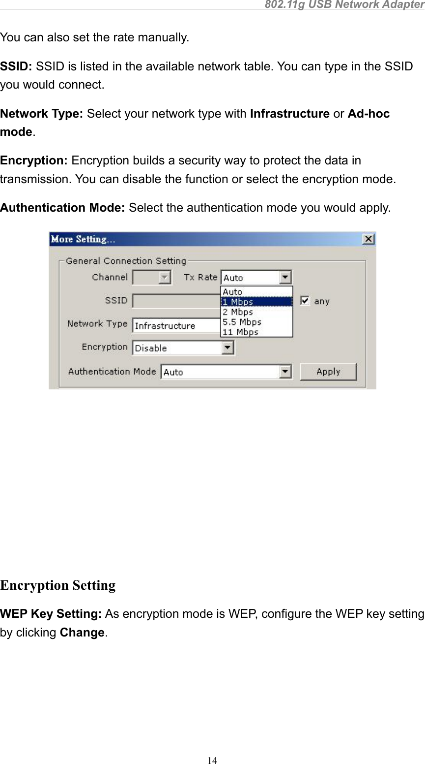                                                802.11g USB Network Adapter14You can also set the rate manually.SSID: SSID is listed in the available network table. You can type in the SSIDyou would connect.Network Type: Select your network type with Infrastructure or Ad-hocmode.Encryption: Encryption builds a security way to protect the data intransmission. You can disable the function or select the encryption mode.Authentication Mode: Select the authentication mode you would apply.Encryption SettingWEP Key Setting: As encryption mode is WEP, configure the WEP key settingby clicking Change.