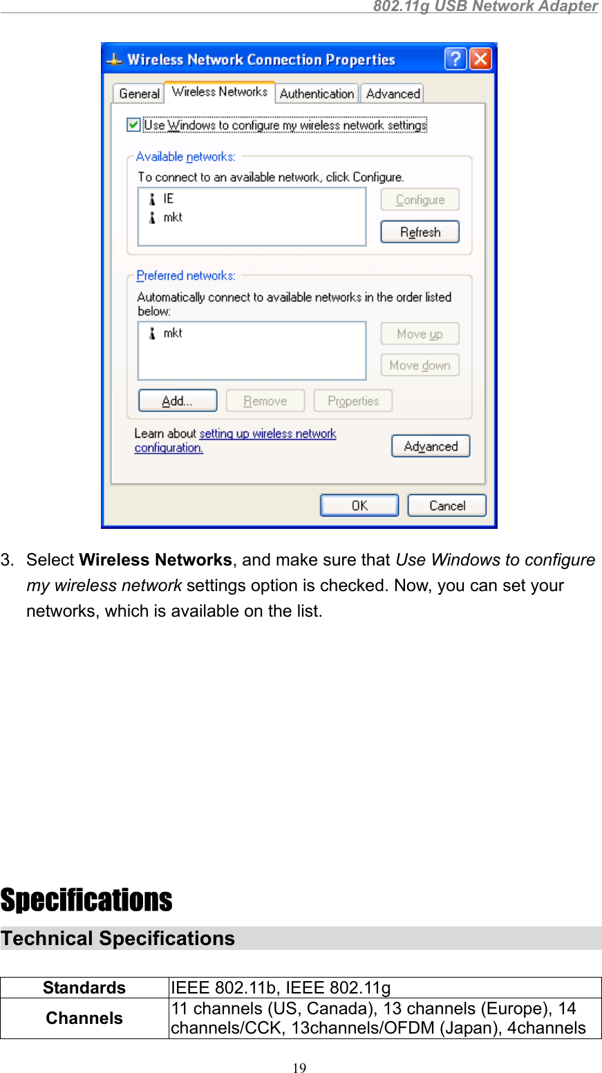                                                802.11g USB Network Adapter193. Select Wireless Networks, and make sure that Use Windows to configuremy wireless network settings option is checked. Now, you can set yournetworks, which is available on the list.SpecificationsTechnical SpecificationsStandards IEEE 802.11b, IEEE 802.11gChannels 11 channels (US, Canada), 13 channels (Europe), 14channels/CCK, 13channels/OFDM (Japan), 4channels