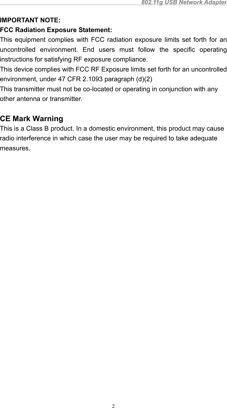                                                802.11g USB Network Adapter2 IMPORTANT NOTE: FCC Radiation Exposure Statement: This equipment complies with FCC radiation exposure limits set forth for anuncontrolled environment. End users must follow the specific operatinginstructions for satisfying RF exposure compliance. This device complies with FCC RF Exposure limits set forth for an uncontrolledenvironment, under 47 CFR 2.1093 paragraph (d)(2)This transmitter must not be co-located or operating in conjunction with anyother antenna or transmitter.CE Mark WarningThis is a Class B product. In a domestic environment, this product may causeradio interference in which case the user may be required to take adequatemeasures.