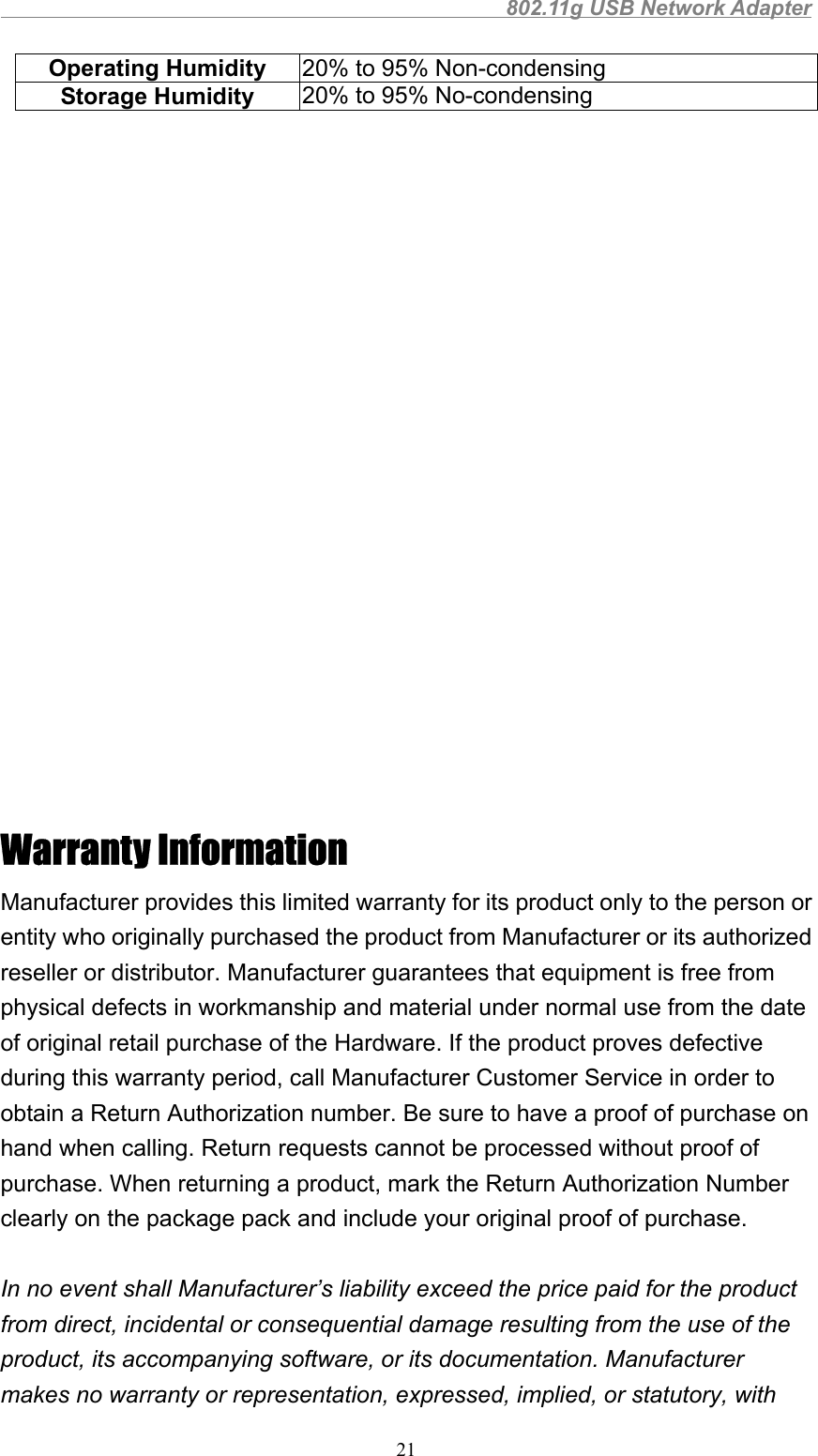                                                802.11g USB Network Adapter21Operating Humidity 20% to 95% Non-condensingStorage Humidity 20% to 95% No-condensingWarranty InformationManufacturer provides this limited warranty for its product only to the person orentity who originally purchased the product from Manufacturer or its authorizedreseller or distributor. Manufacturer guarantees that equipment is free fromphysical defects in workmanship and material under normal use from the dateof original retail purchase of the Hardware. If the product proves defectiveduring this warranty period, call Manufacturer Customer Service in order toobtain a Return Authorization number. Be sure to have a proof of purchase onhand when calling. Return requests cannot be processed without proof ofpurchase. When returning a product, mark the Return Authorization Numberclearly on the package pack and include your original proof of purchase.In no event shall Manufacturer’s liability exceed the price paid for the productfrom direct, incidental or consequential damage resulting from the use of theproduct, its accompanying software, or its documentation. Manufacturermakes no warranty or representation, expressed, implied, or statutory, with