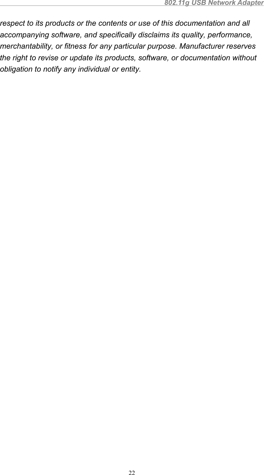                                                802.11g USB Network Adapter22respect to its products or the contents or use of this documentation and allaccompanying software, and specifically disclaims its quality, performance,merchantability, or fitness for any particular purpose. Manufacturer reservesthe right to revise or update its products, software, or documentation withoutobligation to notify any individual or entity.