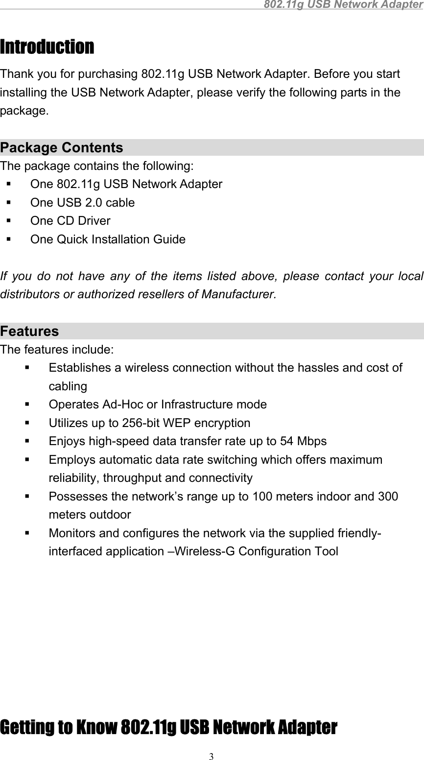                                                802.11g USB Network Adapter3IntroductionThank you for purchasing 802.11g USB Network Adapter. Before you startinstalling the USB Network Adapter, please verify the following parts in thepackage.Package ContentsThe package contains the following:  One 802.11g USB Network Adapter  One USB 2.0 cable  One CD Driver  One Quick Installation GuideIf you do not have any of the items listed above, please contact your localdistributors or authorized resellers of Manufacturer.FeaturesThe features include:  Establishes a wireless connection without the hassles and cost ofcabling  Operates Ad-Hoc or Infrastructure mode  Utilizes up to 256-bit WEP encryption  Enjoys high-speed data transfer rate up to 54 Mbps  Employs automatic data rate switching which offers maximumreliability, throughput and connectivity  Possesses the network’s range up to 100 meters indoor and 300meters outdoor  Monitors and configures the network via the supplied friendly-interfaced application –Wireless-G Configuration ToolGetting to Know 802.11g USB Network Adapter