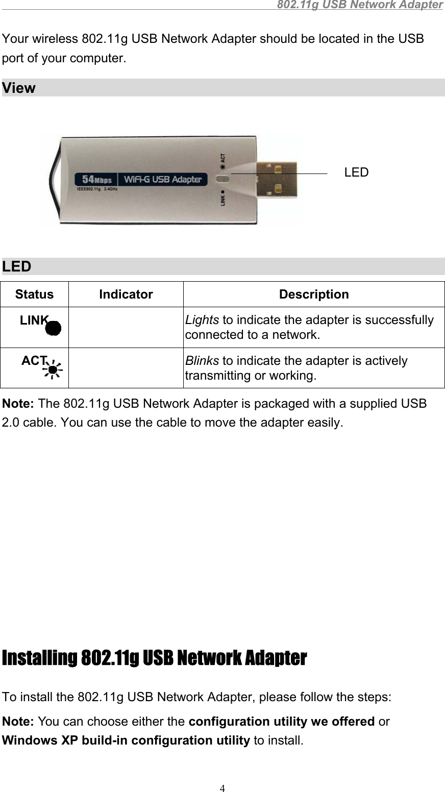                                                802.11g USB Network Adapter4Your wireless 802.11g USB Network Adapter should be located in the USBport of your computer.ViewLEDStatus Indicator DescriptionLINK Lights to indicate the adapter is successfullyconnected to a network.ACT Blinks to indicate the adapter is activelytransmitting or working.Note: The 802.11g USB Network Adapter is packaged with a supplied USB2.0 cable. You can use the cable to move the adapter easily.Installing 802.11g USB Network AdapterTo install the 802.11g USB Network Adapter, please follow the steps:Note: You can choose either the configuration utility we offered orWindows XP build-in configuration utility to install.LED