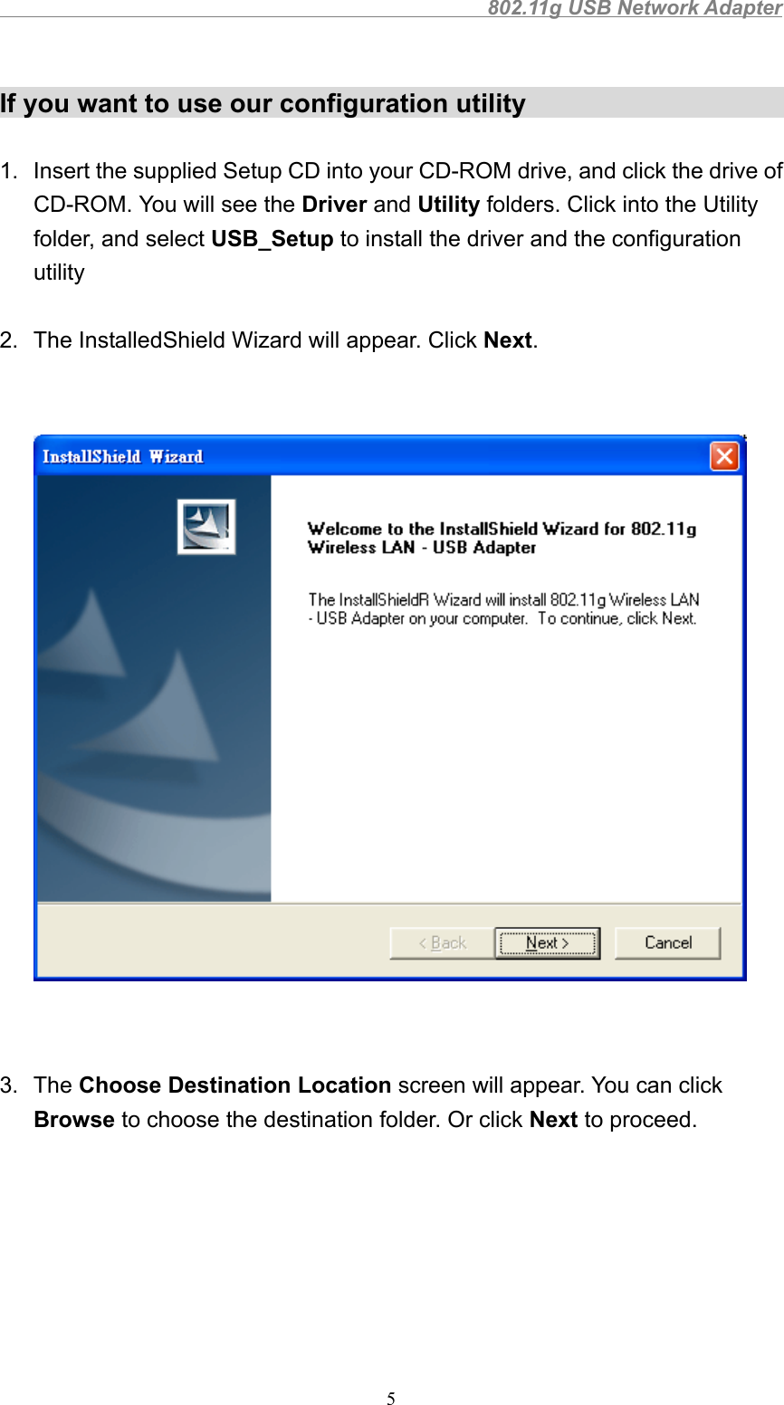                                                802.11g USB Network Adapter5If you want to use our configuration utility1.  Insert the supplied Setup CD into your CD-ROM drive, and click the drive ofCD-ROM. You will see the Driver and Utility folders. Click into the Utilityfolder, and select USB_Setup to install the driver and the configurationutility2.  The InstalledShield Wizard will appear. Click Next.3. The Choose Destination Location screen will appear. You can clickBrowse to choose the destination folder. Or click Next to proceed.