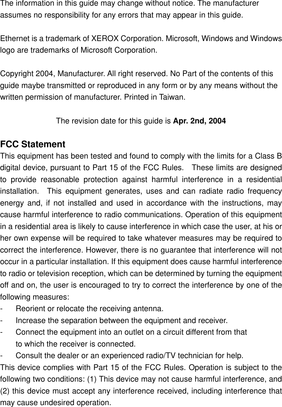 The information in this guide may change without notice. The manufacturer assumes no responsibility for any errors that may appear in this guide.  Ethernet is a trademark of XEROX Corporation. Microsoft, Windows and Windows logo are trademarks of Microsoft Corporation.  Copyright 2004, Manufacturer. All right reserved. No Part of the contents of this guide maybe transmitted or reproduced in any form or by any means without the written permission of manufacturer. Printed in Taiwan.  The revision date for this guide is Apr. 2nd, 2004  FCC Statement This equipment has been tested and found to comply with the limits for a Class B digital device, pursuant to Part 15 of the FCC Rules.    These limits are designed to provide reasonable protection against harmful interference in a residential installation.  This equipment generates, uses and can radiate radio frequency energy and, if not installed and used in accordance with the instructions, may cause harmful interference to radio communications. Operation of this equipment in a residential area is likely to cause interference in which case the user, at his or her own expense will be required to take whatever measures may be required to correct the interference. However, there is no guarantee that interference will not occur in a particular installation. If this equipment does cause harmful interference to radio or television reception, which can be determined by turning the equipment off and on, the user is encouraged to try to correct the interference by one of the following measures: -  Reorient or relocate the receiving antenna. -  Increase the separation between the equipment and receiver. -  Connect the equipment into an outlet on a circuit different from that to which the receiver is connected. -  Consult the dealer or an experienced radio/TV technician for help. This device complies with Part 15 of the FCC Rules. Operation is subject to the following two conditions: (1) This device may not cause harmful interference, and (2) this device must accept any interference received, including interference that may cause undesired operation.  