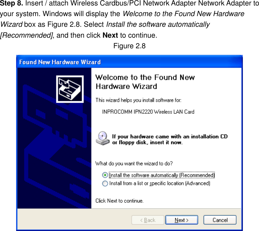 Step 8. Insert / attach Wireless Cardbus/PCI Network Adapter Network Adapter to your system. Windows will display the Welcome to the Found New Hardware Wizard box as Figure 2.8. Select Install the software automatically [Recommended], and then click Next to continue. Figure 2.8                