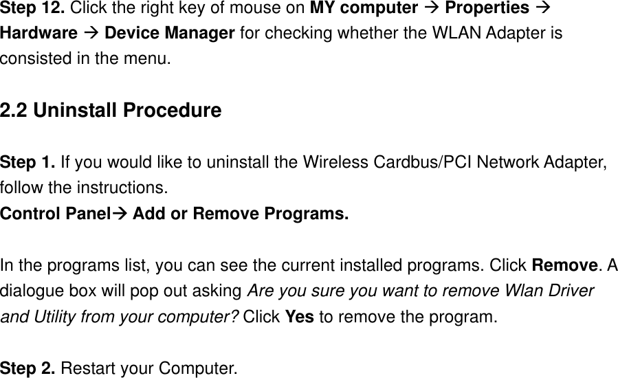 Step 12. Click the right key of mouse on MY computer  Properties  Hardware  Device Manager for checking whether the WLAN Adapter is consisted in the menu.  2.2 Uninstall Procedure  Step 1. If you would like to uninstall the Wireless Cardbus/PCI Network Adapter, follow the instructions.   Control Panel Add or Remove Programs.   In the programs list, you can see the current installed programs. Click Remove. A dialogue box will pop out asking Are you sure you want to remove Wlan Driver and Utility from your computer? Click Yes to remove the program.    Step 2. Restart your Computer.                      