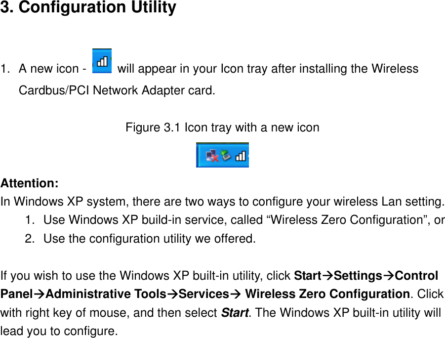 3. Configuration Utility  1.  A new icon -    will appear in your Icon tray after installing the Wireless Cardbus/PCI Network Adapter card.  Figure 3.1 Icon tray with a new icon  Attention: In Windows XP system, there are two ways to configure your wireless Lan setting. 1.  Use Windows XP build-in service, called “Wireless Zero Configuration”, or 2.  Use the configuration utility we offered.  If you wish to use the Windows XP built-in utility, click StartSettingsControl PanelAdministrative ToolsServices Wireless Zero Configuration. Click with right key of mouse, and then select Start. The Windows XP built-in utility will lead you to configure.                    