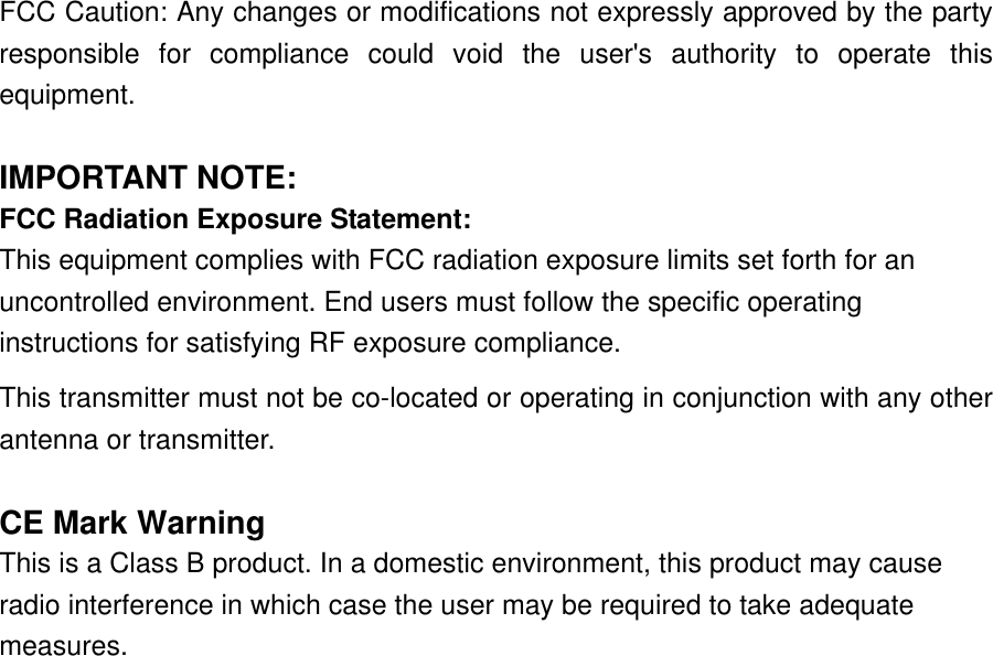 FCC Caution: Any changes or modifications not expressly approved by the party responsible for compliance could void the user&apos;s authority to operate this equipment.  IMPORTANT NOTE: FCC Radiation Exposure Statement: This equipment complies with FCC radiation exposure limits set forth for an uncontrolled environment. End users must follow the specific operating instructions for satisfying RF exposure compliance. This transmitter must not be co-located or operating in conjunction with any other antenna or transmitter.  CE Mark Warning This is a Class B product. In a domestic environment, this product may cause radio interference in which case the user may be required to take adequate measures.                    