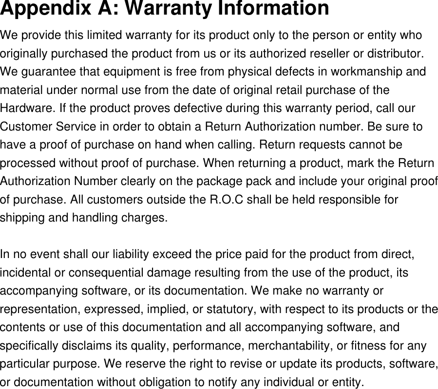 Appendix A: Warranty Information We provide this limited warranty for its product only to the person or entity who originally purchased the product from us or its authorized reseller or distributor. We guarantee that equipment is free from physical defects in workmanship and material under normal use from the date of original retail purchase of the Hardware. If the product proves defective during this warranty period, call our Customer Service in order to obtain a Return Authorization number. Be sure to have a proof of purchase on hand when calling. Return requests cannot be processed without proof of purchase. When returning a product, mark the Return Authorization Number clearly on the package pack and include your original proof of purchase. All customers outside the R.O.C shall be held responsible for shipping and handling charges.    In no event shall our liability exceed the price paid for the product from direct, incidental or consequential damage resulting from the use of the product, its accompanying software, or its documentation. We make no warranty or representation, expressed, implied, or statutory, with respect to its products or the contents or use of this documentation and all accompanying software, and specifically disclaims its quality, performance, merchantability, or fitness for any particular purpose. We reserve the right to revise or update its products, software, or documentation without obligation to notify any individual or entity.  