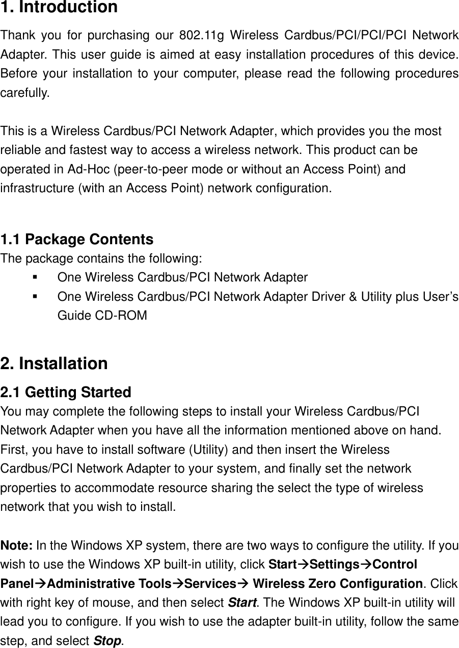 1. Introduction Thank you for purchasing our 802.11g Wireless Cardbus/PCI/PCI/PCI Network Adapter. This user guide is aimed at easy installation procedures of this device. Before your installation to your computer, please read the following procedures carefully.   This is a Wireless Cardbus/PCI Network Adapter, which provides you the most reliable and fastest way to access a wireless network. This product can be operated in Ad-Hoc (peer-to-peer mode or without an Access Point) and infrastructure (with an Access Point) network configuration.  1.1 Package Contents The package contains the following:   One Wireless Cardbus/PCI Network Adapter   One Wireless Cardbus/PCI Network Adapter Driver &amp; Utility plus User’s Guide CD-ROM  2. Installation 2.1 Getting Started You may complete the following steps to install your Wireless Cardbus/PCI Network Adapter when you have all the information mentioned above on hand. First, you have to install software (Utility) and then insert the Wireless Cardbus/PCI Network Adapter to your system, and finally set the network properties to accommodate resource sharing the select the type of wireless network that you wish to install.  Note: In the Windows XP system, there are two ways to configure the utility. If you wish to use the Windows XP built-in utility, click StartSettingsControl PanelAdministrative ToolsServices Wireless Zero Configuration. Click with right key of mouse, and then select Start. The Windows XP built-in utility will lead you to configure. If you wish to use the adapter built-in utility, follow the same step, and select Stop.    