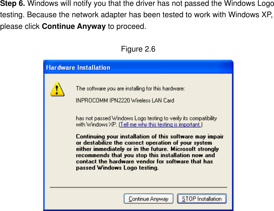 Step 6. Windows will notify you that the driver has not passed the Windows Logo testing. Because the network adapter has been tested to work with Windows XP, please click Continue Anyway to proceed.    Figure 2.6                   