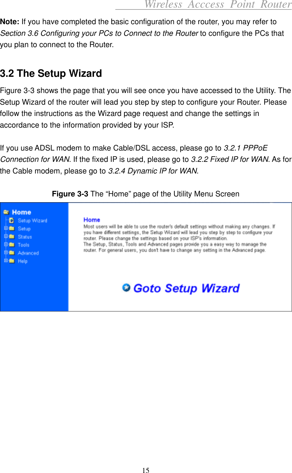      Wireless Acccess Point Router 15 Note: If you have completed the basic configuration of the router, you may refer to Section 3.6 Configuring your PCs to Connect to the Router to configure the PCs that you plan to connect to the Router.  3.2 The Setup Wizard Figure 3-3 shows the page that you will see once you have accessed to the Utility. The Setup Wizard of the router will lead you step by step to configure your Router. Please follow the instructions as the Wizard page request and change the settings in accordance to the information provided by your ISP.  If you use ADSL modem to make Cable/DSL access, please go to 3.2.1 PPPoE Connection for WAN. If the fixed IP is used, please go to 3.2.2 Fixed IP for WAN. As for the Cable modem, please go to 3.2.4 Dynamic IP for WAN.  Figure 3-3 The “Home” page of the Utility Menu Screen              