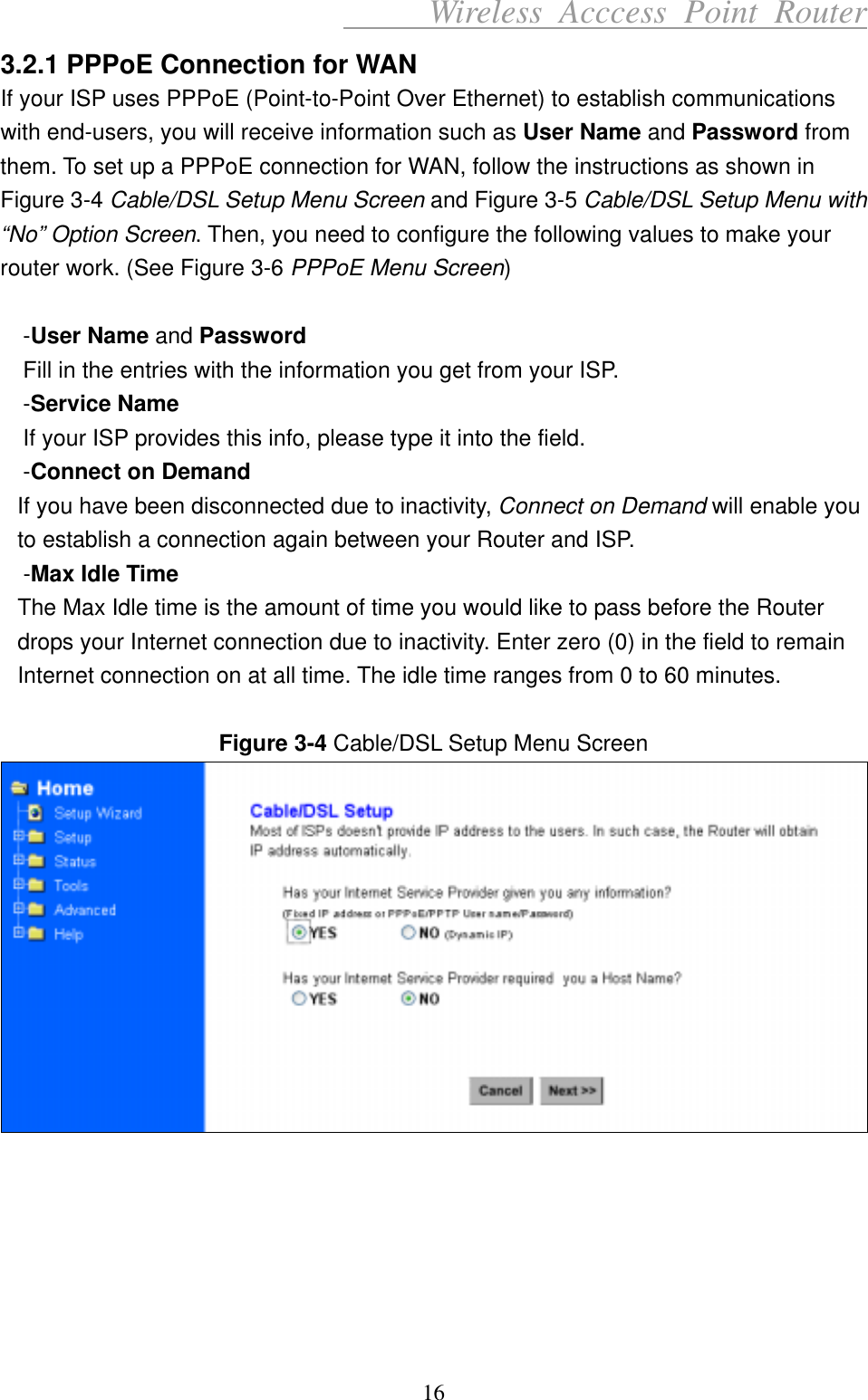      Wireless Acccess Point Router 16 3.2.1 PPPoE Connection for WAN If your ISP uses PPPoE (Point-to-Point Over Ethernet) to establish communications with end-users, you will receive information such as User Name and Password from them. To set up a PPPoE connection for WAN, follow the instructions as shown in Figure 3-4 Cable/DSL Setup Menu Screen and Figure 3-5 Cable/DSL Setup Menu with “No” Option Screen. Then, you need to configure the following values to make your router work. (See Figure 3-6 PPPoE Menu Screen)  -User Name and Password Fill in the entries with the information you get from your ISP. -Service Name If your ISP provides this info, please type it into the field. -Connect on Demand If you have been disconnected due to inactivity, Connect on Demand will enable you to establish a connection again between your Router and ISP. -Max Idle Time The Max Idle time is the amount of time you would like to pass before the Router drops your Internet connection due to inactivity. Enter zero (0) in the field to remain Internet connection on at all time. The idle time ranges from 0 to 60 minutes.  Figure 3-4 Cable/DSL Setup Menu Screen        