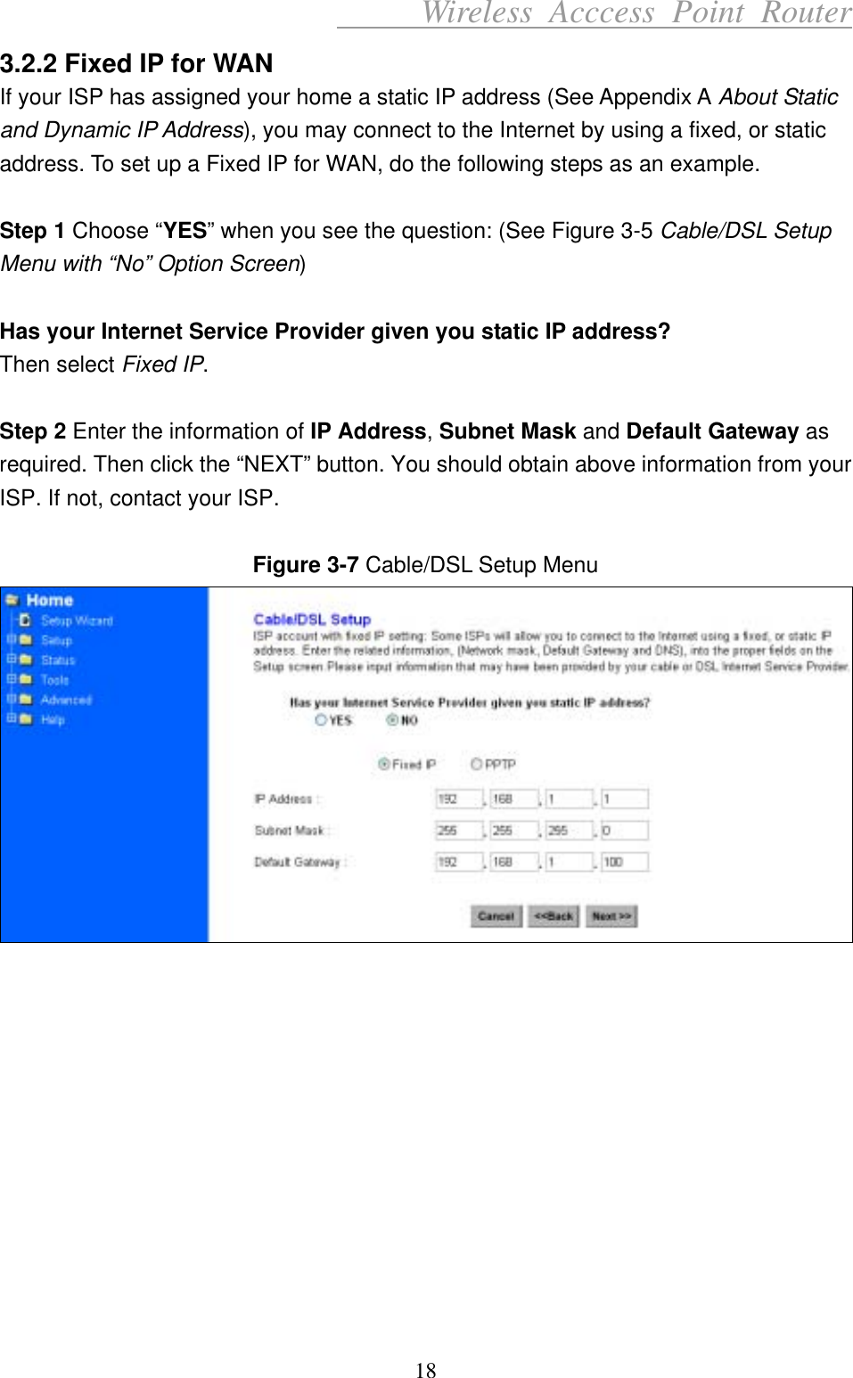      Wireless Acccess Point Router 18 3.2.2 Fixed IP for WAN If your ISP has assigned your home a static IP address (See Appendix A About Static and Dynamic IP Address), you may connect to the Internet by using a fixed, or static address. To set up a Fixed IP for WAN, do the following steps as an example.  Step 1 Choose “YES” when you see the question: (See Figure 3-5 Cable/DSL Setup Menu with “No” Option Screen)  Has your Internet Service Provider given you static IP address? Then select Fixed IP.  Step 2 Enter the information of IP Address, Subnet Mask and Default Gateway as required. Then click the “NEXT” button. You should obtain above information from your ISP. If not, contact your ISP.  Figure 3-7 Cable/DSL Setup Menu             