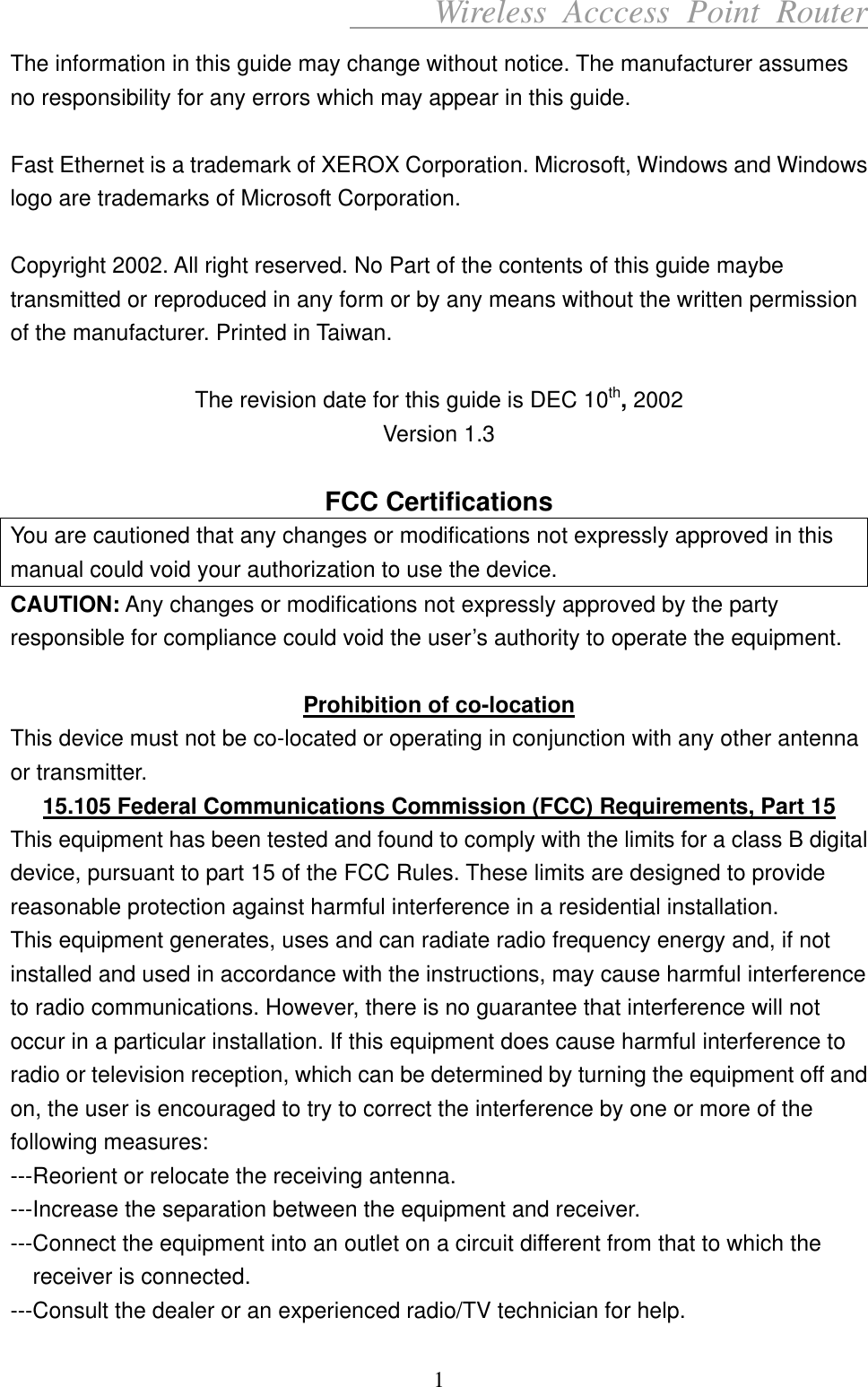      Wireless Acccess Point Router 1 The information in this guide may change without notice. The manufacturer assumes no responsibility for any errors which may appear in this guide.  Fast Ethernet is a trademark of XEROX Corporation. Microsoft, Windows and Windows logo are trademarks of Microsoft Corporation.  Copyright 2002. All right reserved. No Part of the contents of this guide maybe transmitted or reproduced in any form or by any means without the written permission of the manufacturer. Printed in Taiwan.  The revision date for this guide is DEC 10th, 2002 Version 1.3  FCC Certifications You are cautioned that any changes or modifications not expressly approved in this manual could void your authorization to use the device. CAUTION: Any changes or modifications not expressly approved by the party responsible for compliance could void the user’s authority to operate the equipment.  Prohibition of co-location This device must not be co-located or operating in conjunction with any other antenna or transmitter. 15.105 Federal Communications Commission (FCC) Requirements, Part 15 This equipment has been tested and found to comply with the limits for a class B digital device, pursuant to part 15 of the FCC Rules. These limits are designed to provide reasonable protection against harmful interference in a residential installation. This equipment generates, uses and can radiate radio frequency energy and, if not installed and used in accordance with the instructions, may cause harmful interference to radio communications. However, there is no guarantee that interference will not occur in a particular installation. If this equipment does cause harmful interference to radio or television reception, which can be determined by turning the equipment off and on, the user is encouraged to try to correct the interference by one or more of the following measures: ---Reorient or relocate the receiving antenna. ---Increase the separation between the equipment and receiver. ---Connect the equipment into an outlet on a circuit different from that to which the receiver is connected. ---Consult the dealer or an experienced radio/TV technician for help. 