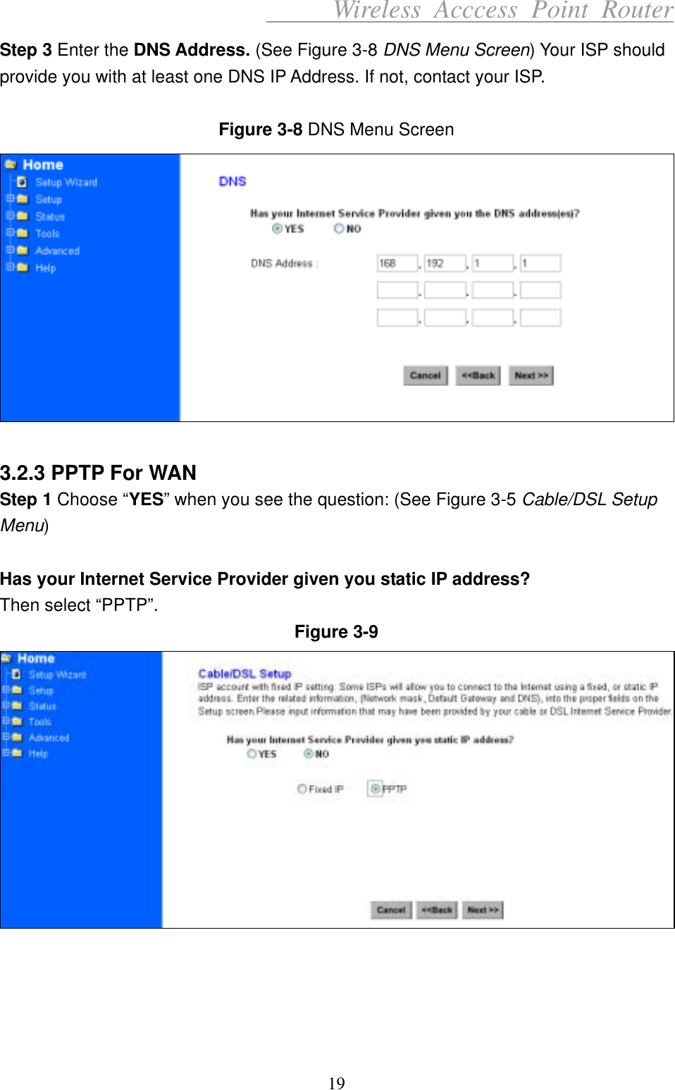      Wireless Acccess Point Router 19 Step 3 Enter the DNS Address. (See Figure 3-8 DNS Menu Screen) Your ISP should provide you with at least one DNS IP Address. If not, contact your ISP.  Figure 3-8 DNS Menu Screen   3.2.3 PPTP For WAN Step 1 Choose “YES” when you see the question: (See Figure 3-5 Cable/DSL Setup Menu)  Has your Internet Service Provider given you static IP address? Then select “PPTP”. Figure 3-9      