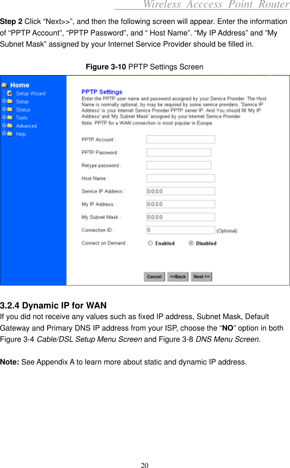      Wireless Acccess Point Router 20 Step 2 Click “Next&gt;&gt;”, and then the following screen will appear. Enter the information of “PPTP Account”, “PPTP Password”, and “ Host Name”. “My IP Address” and ”My Subnet Mask” assigned by your Internet Service Provider should be filled in.  Figure 3-10 PPTP Settings Screen   3.2.4 Dynamic IP for WAN If you did not receive any values such as fixed IP address, Subnet Mask, Default Gateway and Primary DNS IP address from your ISP, choose the “NO” option in both Figure 3-4 Cable/DSL Setup Menu Screen and Figure 3-8 DNS Menu Screen.   Note: See Appendix A to learn more about static and dynamic IP address.        