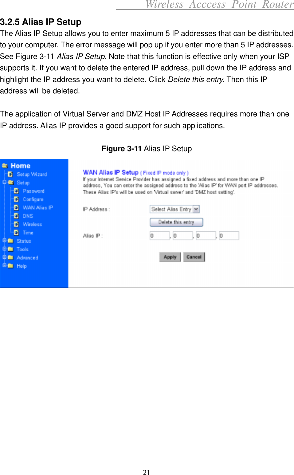      Wireless Acccess Point Router 21 3.2.5 Alias IP Setup The Alias IP Setup allows you to enter maximum 5 IP addresses that can be distributed to your computer. The error message will pop up if you enter more than 5 IP addresses. See Figure 3-11 Alias IP Setup. Note that this function is effective only when your ISP supports it. If you want to delete the entered IP address, pull down the IP address and highlight the IP address you want to delete. Click Delete this entry. Then this IP address will be deleted.  The application of Virtual Server and DMZ Host IP Addresses requires more than one IP address. Alias IP provides a good support for such applications.  Figure 3-11 Alias IP Setup                