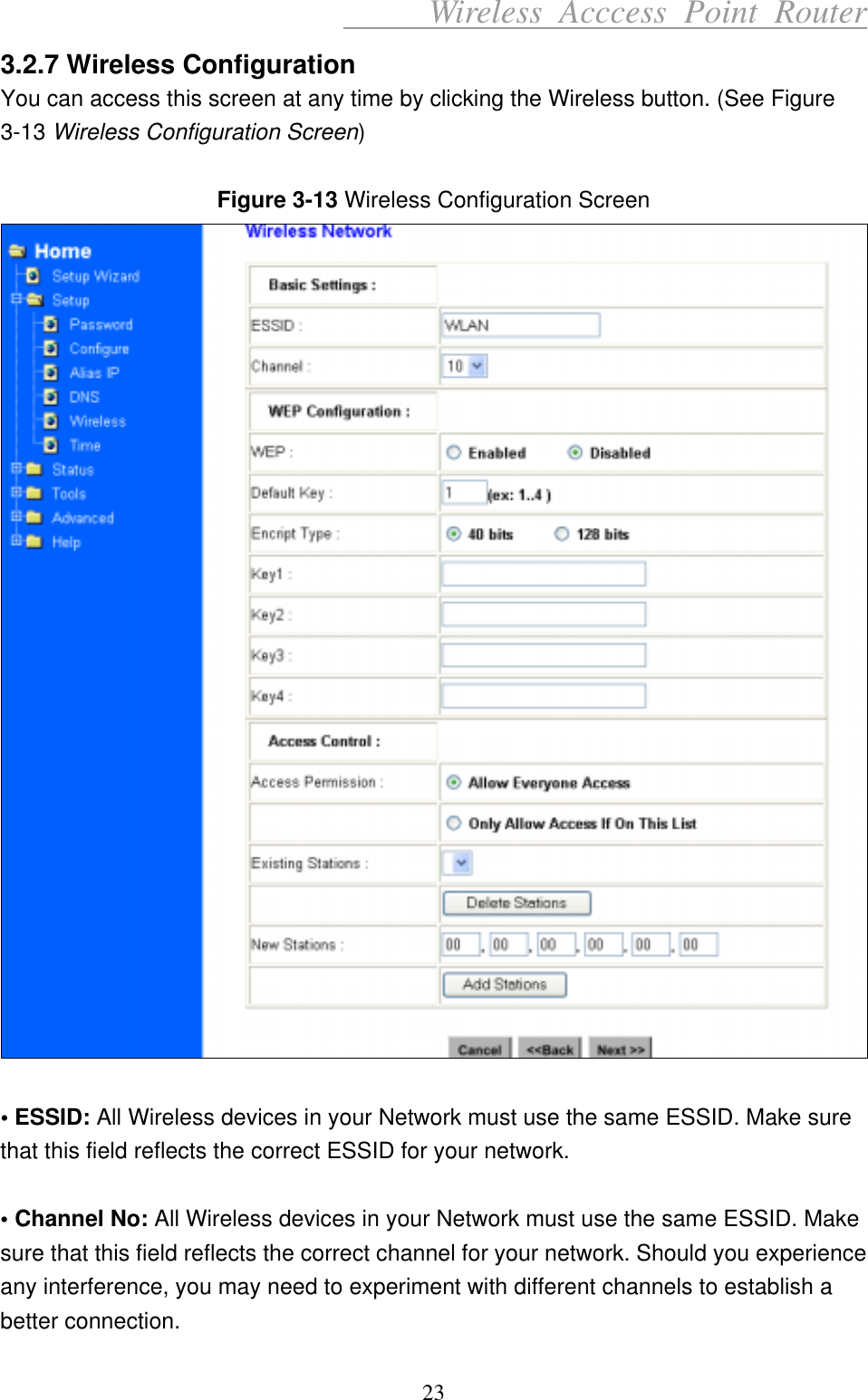      Wireless Acccess Point Router 23 3.2.7 Wireless Configuration You can access this screen at any time by clicking the Wireless button. (See Figure 3-13 Wireless Configuration Screen)  Figure 3-13 Wireless Configuration Screen   • ESSID: All Wireless devices in your Network must use the same ESSID. Make sure that this field reflects the correct ESSID for your network.  • Channel No: All Wireless devices in your Network must use the same ESSID. Make sure that this field reflects the correct channel for your network. Should you experience any interference, you may need to experiment with different channels to establish a better connection. 