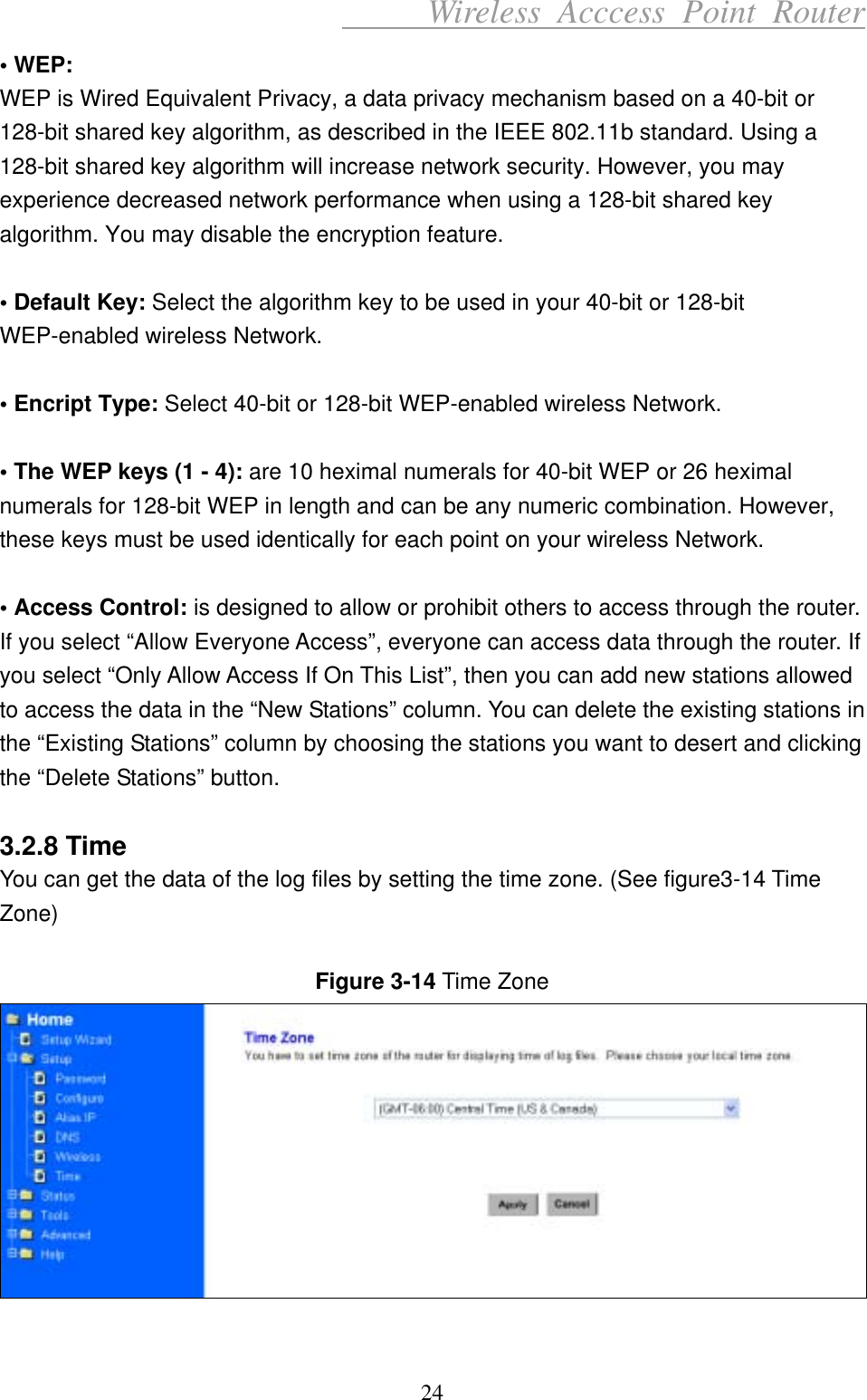      Wireless Acccess Point Router 24 • WEP: WEP is Wired Equivalent Privacy, a data privacy mechanism based on a 40-bit or 128-bit shared key algorithm, as described in the IEEE 802.11b standard. Using a 128-bit shared key algorithm will increase network security. However, you may experience decreased network performance when using a 128-bit shared key algorithm. You may disable the encryption feature.  • Default Key: Select the algorithm key to be used in your 40-bit or 128-bit WEP-enabled wireless Network.  • Encript Type: Select 40-bit or 128-bit WEP-enabled wireless Network.  • The WEP keys (1 - 4): are 10 heximal numerals for 40-bit WEP or 26 heximal numerals for 128-bit WEP in length and can be any numeric combination. However, these keys must be used identically for each point on your wireless Network.  • Access Control: is designed to allow or prohibit others to access through the router. If you select “Allow Everyone Access”, everyone can access data through the router. If you select “Only Allow Access If On This List”, then you can add new stations allowed to access the data in the “New Stations” column. You can delete the existing stations in the “Existing Stations” column by choosing the stations you want to desert and clicking the “Delete Stations” button.  3.2.8 Time You can get the data of the log files by setting the time zone. (See figure3-14 Time Zone)  Figure 3-14 Time Zone   