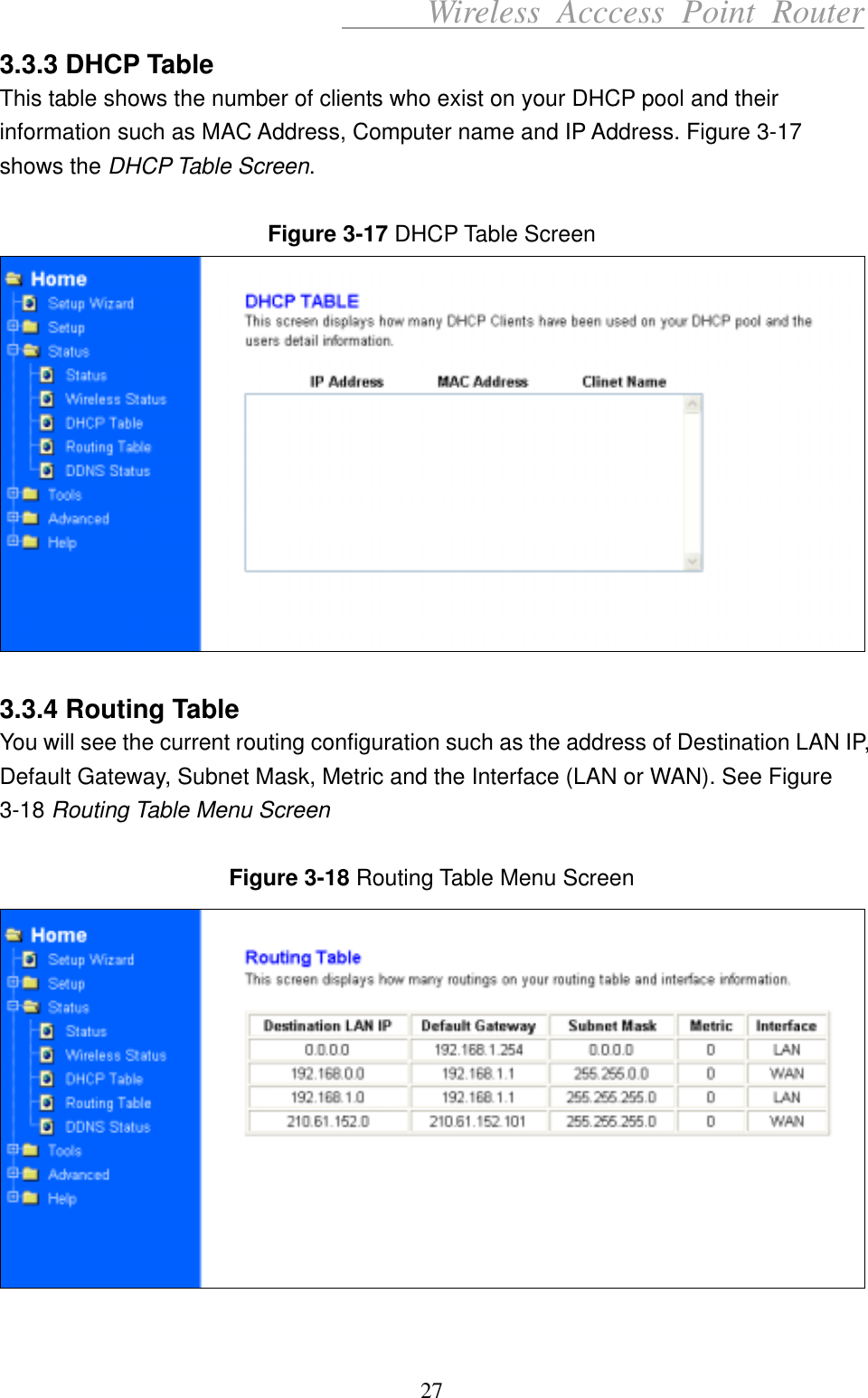      Wireless Acccess Point Router 27 3.3.3 DHCP Table This table shows the number of clients who exist on your DHCP pool and their information such as MAC Address, Computer name and IP Address. Figure 3-17 shows the DHCP Table Screen.  Figure 3-17 DHCP Table Screen   3.3.4 Routing Table You will see the current routing configuration such as the address of Destination LAN IP, Default Gateway, Subnet Mask, Metric and the Interface (LAN or WAN). See Figure 3-18 Routing Table Menu Screen  Figure 3-18 Routing Table Menu Screen   