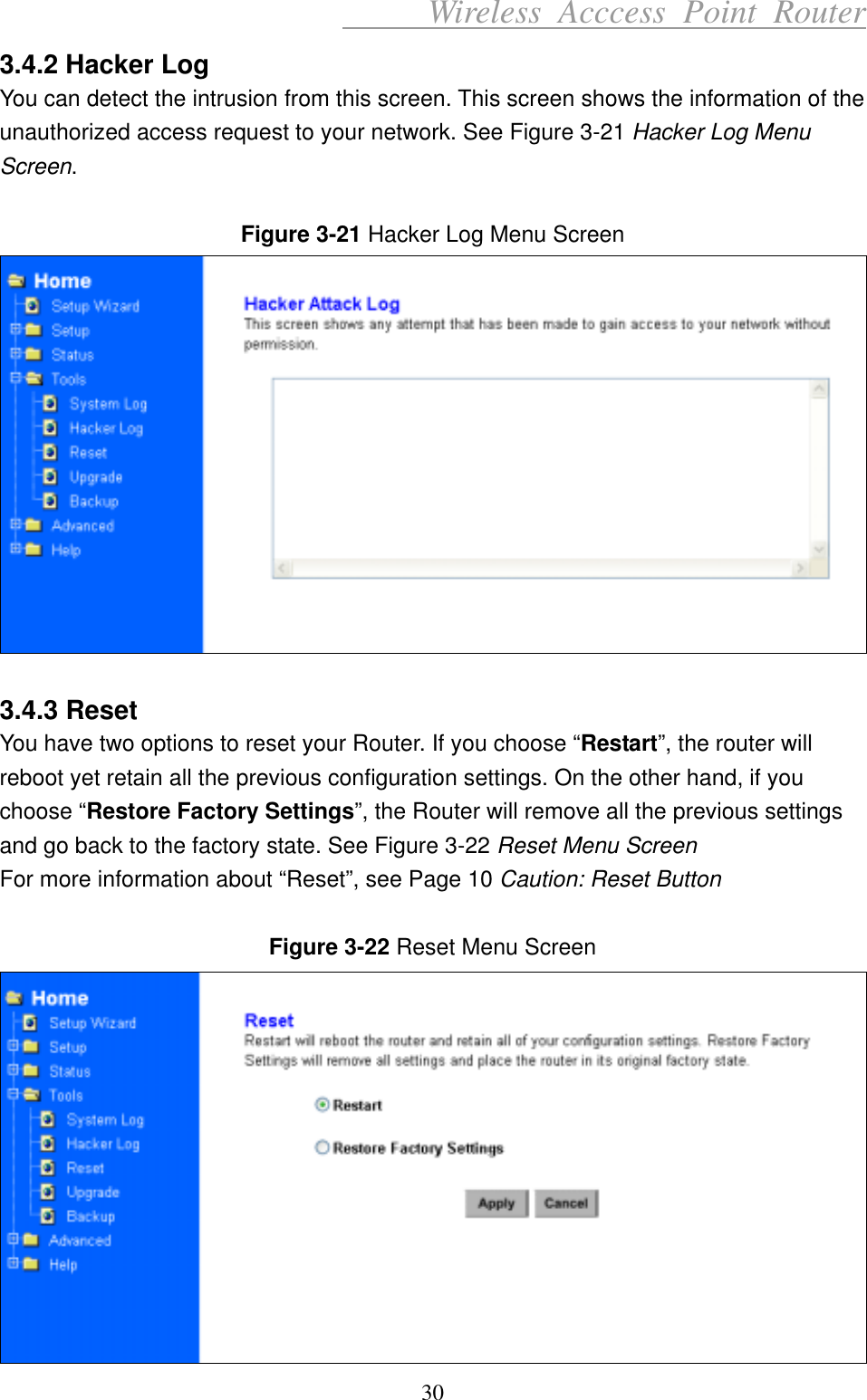      Wireless Acccess Point Router 30 3.4.2 Hacker Log You can detect the intrusion from this screen. This screen shows the information of the unauthorized access request to your network. See Figure 3-21 Hacker Log Menu Screen.  Figure 3-21 Hacker Log Menu Screen   3.4.3 Reset You have two options to reset your Router. If you choose “Restart”, the router will reboot yet retain all the previous configuration settings. On the other hand, if you choose “Restore Factory Settings”, the Router will remove all the previous settings and go back to the factory state. See Figure 3-22 Reset Menu Screen For more information about “Reset”, see Page 10 Caution: Reset Button  Figure 3-22 Reset Menu Screen  