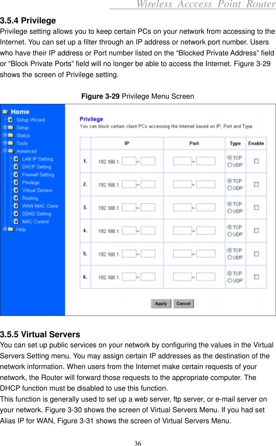      Wireless Acccess Point Router 36 3.5.4 Privilege Privilege setting allows you to keep certain PCs on your network from accessing to the Internet. You can set up a filter through an IP address or network port number. Users who have their IP address or Port number listed on the “Blocked Private Address” field or “Block Private Ports” field will no longer be able to access the Internet. Figure 3-29 shows the screen of Privilege setting.  Figure 3-29 Privilege Menu Screen   3.5.5 Virtual Servers You can set up public services on your network by configuring the values in the Virtual Servers Setting menu. You may assign certain IP addresses as the destination of the network information. When users from the Internet make certain requests of your network, the Router will forward those requests to the appropriate computer. The DHCP function must be disabled to use this function. This function is generally used to set up a web server, ftp server, or e-mail server on your network. Figure 3-30 shows the screen of Virtual Servers Menu. If you had set Alias IP for WAN, Figure 3-31 shows the screen of Virtual Servers Menu. 