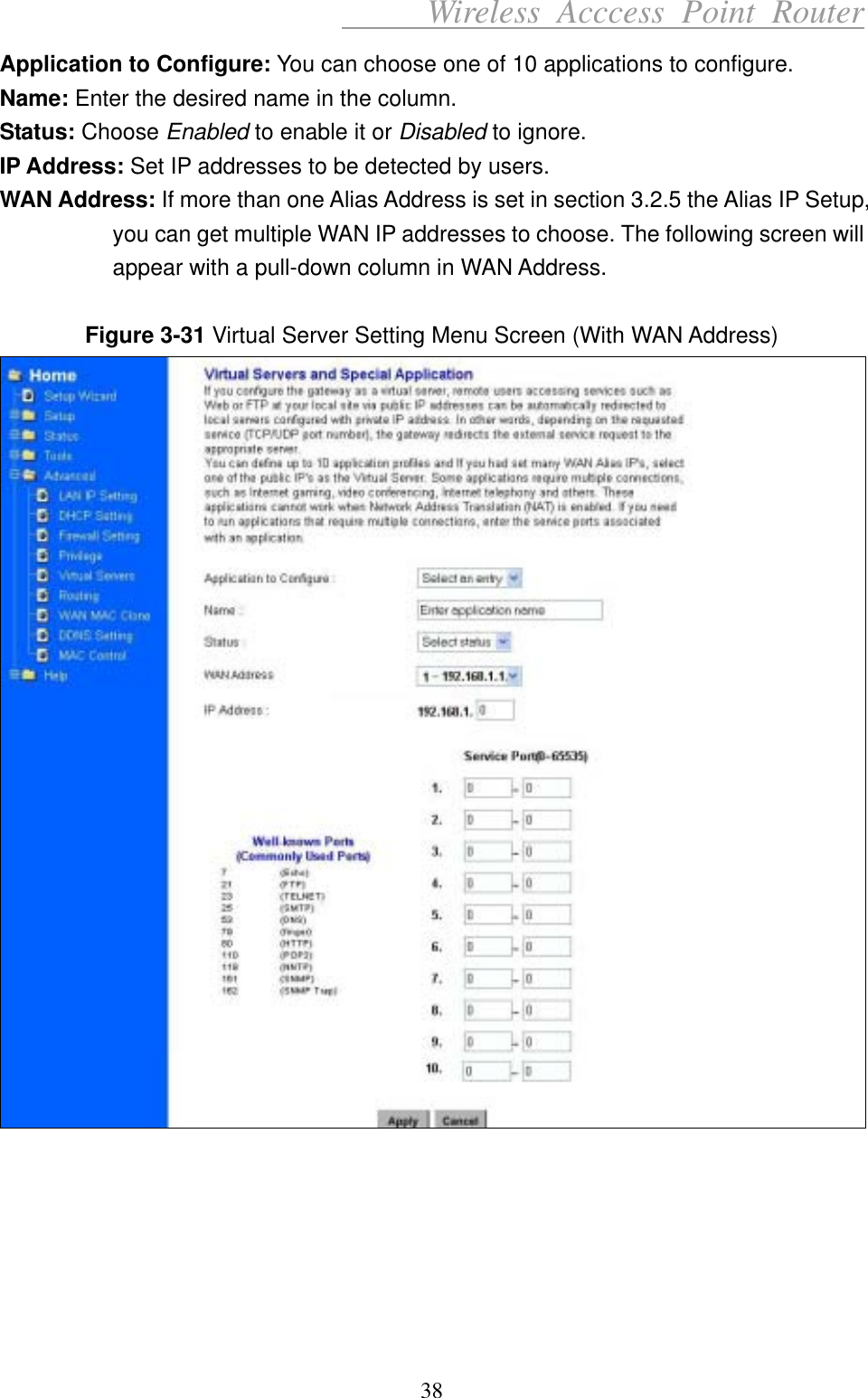      Wireless Acccess Point Router 38 Application to Configure: You can choose one of 10 applications to configure. Name: Enter the desired name in the column. Status: Choose Enabled to enable it or Disabled to ignore. IP Address: Set IP addresses to be detected by users. WAN Address: If more than one Alias Address is set in section 3.2.5 the Alias IP Setup, you can get multiple WAN IP addresses to choose. The following screen will appear with a pull-down column in WAN Address.  Figure 3-31 Virtual Server Setting Menu Screen (With WAN Address)        