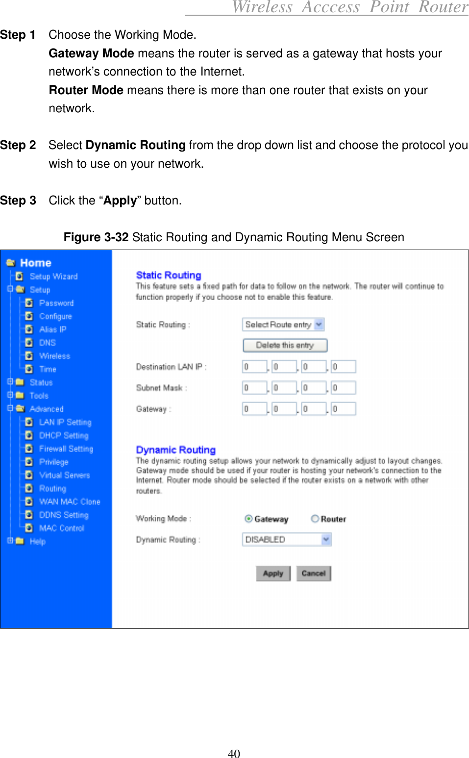      Wireless Acccess Point Router 40 Step 1    Choose the Working Mode. Gateway Mode means the router is served as a gateway that hosts your network’s connection to the Internet. Router Mode means there is more than one router that exists on your network.  Step 2   Select Dynamic Routing from the drop down list and choose the protocol you wish to use on your network.  Step 3    Click the “Apply” button.  Figure 3-32 Static Routing and Dynamic Routing Menu Screen       