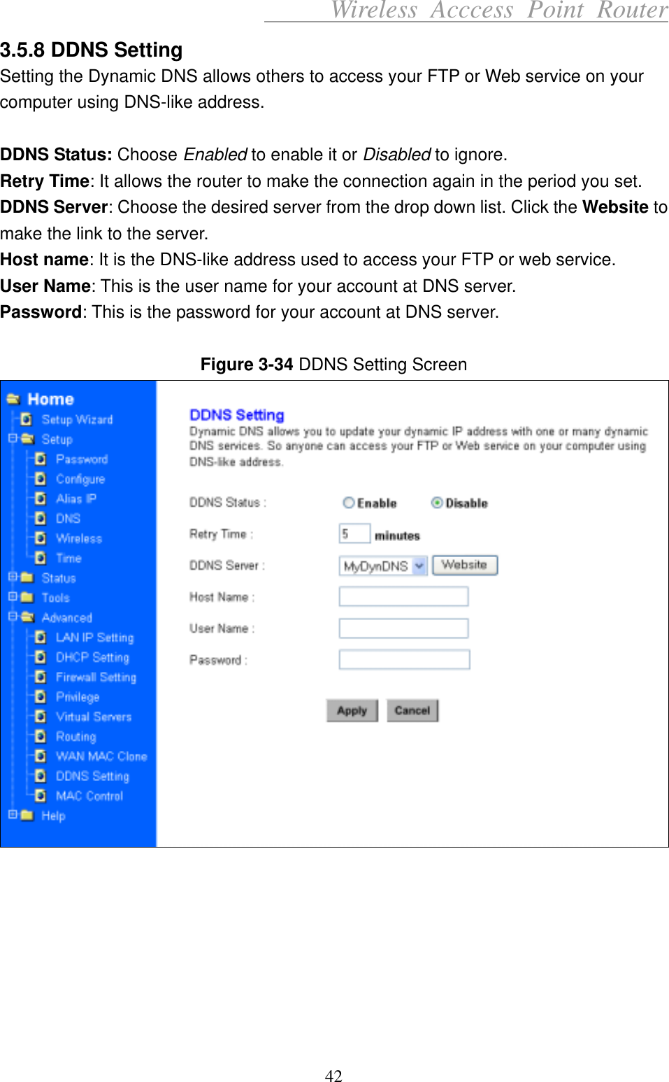      Wireless Acccess Point Router 42 3.5.8 DDNS Setting Setting the Dynamic DNS allows others to access your FTP or Web service on your computer using DNS-like address.  DDNS Status: Choose Enabled to enable it or Disabled to ignore. Retry Time: It allows the router to make the connection again in the period you set.   DDNS Server: Choose the desired server from the drop down list. Click the Website to make the link to the server.   Host name: It is the DNS-like address used to access your FTP or web service. User Name: This is the user name for your account at DNS server. Password: This is the password for your account at DNS server.  Figure 3-34 DDNS Setting Screen         