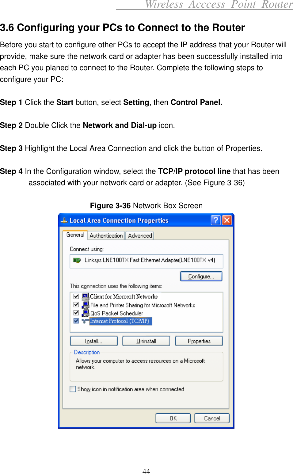      Wireless Acccess Point Router 44 3.6 Configuring your PCs to Connect to the Router Before you start to configure other PCs to accept the IP address that your Router will provide, make sure the network card or adapter has been successfully installed into each PC you planed to connect to the Router. Complete the following steps to configure your PC:  Step 1 Click the Start button, select Setting, then Control Panel.  Step 2 Double Click the Network and Dial-up icon.  Step 3 Highlight the Local Area Connection and click the button of Properties.  Step 4 In the Configuration window, select the TCP/IP protocol line that has been associated with your network card or adapter. (See Figure 3-36)  Figure 3-36 Network Box Screen    